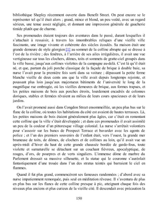 bibliothèque Shepley récemment ouverte dans Benefit Street. On peut encore se le
représenter tel qu’il était alors ; grand, mince et blond, un peu voûté, avec un regard
sérieux, une tenue assez négligée, et donnant une impression générale de gaucherie
timide plutôt que de charme.
Ses promenades étaient toujours des aventures dans le passé, durant lesquelles il
s’attachait à ressaisir, à travers les innombrables reliques d’une vieille ville
fascinante, une image vivante et cohérente des siècles écoulés. Sa maison était une
grande demeure de style géorgien [1] au sommet de la colline abrupte qui se dresse à
l’est de la rivière ; des fenêtres, à l’arrière de ses ailes irrégulières, il avait une vue
vertigineuse sur tous les clochers, dômes, toits et sommets de gratte-ciel groupés dans
la ville basse, jusqu’aux collines violettes de la campagne au-delà. C’est là qu’il était
né, et que, partant du joli porche classique de la façade de brique à double baie, sa
nurse l’avait pour la première fois sorti dans sa voiture ; dépassant la petite ferme
blanche vieille de deux cents ans que la ville avait depuis longtemps rejointe, et
poussant plus loin jusqu’aux majestueux bâtiments de l’université le long de la
magnifique rue ombragée, où les vieilles demeures de brique, aux formes trapues, et
les petites maisons de bois aux porches étroits, lourdement encadrés de colonnes
doriques, stables et fermées rêvaient au milieu de leurs cours spacieuses et de leurs
jardins.
On l’avait promené aussi dans Congdon Street ensommeillée, un peu plus bas sur le
flanc de la colline, où toutes les habitations du côté est avaient de hautes terrasses. Là,
les petites maisons de bois étaient généralement plus âgées, car c’était en remontant
cette colline que la ville s’était développée ; et dans ces promenades il avait assimilé
un peu de la couleur d’un pittoresque village colonial. La nurse s’arrêtait volontiers
pour s’asseoir sur les bancs de Prospect Terrace et bavarder avec les agents de
police ; et l’un des premiers souvenirs de l’enfant était, vers l’ouest, la grande mer
brumeuse de toits, de dômes, de clochers et de collines au loin, qu’il avait vue un
après-midi d’hiver du haut de cette grande chaussée bordée de garde-fous, toute
violette et surnaturelle se détachant sur un couchant fiévreux, apocalyptique, de
rouges, d’ors, de pourpres et de verts singuliers. L’immense dôme de marbre du
Parlement dressait sa massive silhouette, et la statue qui le couronne s’auréolait
fantastiquement d’une trouée dans l’un des stratus teintés qui barraient le ciel en
flammes.
Quand il fut plus grand, commencèrent ses fameuses randonnées ; d’abord avec sa
nurse impatiemment remorquée, puis seul en méditation rêveuse. Il s’aventura de plus
en plus bas sur les flancs de cette colline presque à pic, atteignant chaque fois des
niveaux plus anciens et plus curieux de la vieille cité. Il descendait avec précaution la
150
 