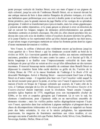 pente presque verticale de Jenckes Street, avec ses murs d’appui et ses pignons de
style colonial, jusqu’au coin de l’ombreuse Benefit Street, où se trouvait devant lui
une antique maison de bois à deux entrées flanquées de pilastres ioniques, et à côté,
une habitation quasi préhistorique avec son toit à double pente et un bout de cour de
ferme primitive, puis la grande maison du juge Durfee et les vestiges de sa splendeur
géorgienne. L’endroit se transformait peu à peu en taudis, mais les ormes gigantesques
y jetaient une ombre réparatrice, et le jeune garçon se plaisait à errer en direction du
sud en suivant les longues rangées de demeures prérévolutionnaires aux grandes
cheminées centrales et portails classiques. Du côté est, elles étaient perchées très au-
dessus des sous-sols avec de doubles volées d’escaliers de pierre derrière les grilles,
et le jeune Charles se les représentait telles qu’elles étaient quand la rue était neuve,
et que talons rouges et perruques mettaient en valeur les frontons peints dont les signes
d’usure maintenant devenaient si visibles.
Vers l’ouest, la colline s’abaissait plus roidement encore qu’au-dessus jusqu’au
vieux quartier de « Town Street » que les fondateurs avaient établi au bord de la
rivière en 1636. Là s’ouvraient quantité de petites ruelles aux maisons extrêmement
anciennes, penchées et blotties les unes contre les autres ; et si fasciné qu’il fût, il
hésita longtemps à se faufiler sous l’impressionnante verticalité de leurs murs
archaïques de peur qu’elles ne soient un rêve ou qu’elles débouchent sur des terreurs
inconnues. Il trouvait beaucoup moins redoutable de continuer dans Benefit Street en
dépassant le cimetière Saint John caché derrière sa grille de fer, l’arrière de la
Colony House de 1761 et la masse branlante de l’auberge À la Boule d’Or où
descendit Washington. Arrivé à Meeting Street – successivement Gaol Lane et King
Street en d’autres temps – il regardait plus haut vers l’est l’escalier voûté auquel la
rue devait recourir pour gravir la pente, et en bas vers l’ouest il apercevait la vieille
maison d’école en brique de l’époque coloniale qui souriait, de l’autre côté de la
voie, à l’antique enseigne de La tête de Shakespeare où la Providence Gazette et le
Country-Journal étaient imprimés avant la révolution. Venait ensuite l’exquise
première église baptiste de 1775, magnifique avec son incomparable clocher de
Gibbs, et les toits et coupoles géorgiens qui l’entourent. Là et vers le sud, les
alentours s’amélioraient, pour s’épanouir enfin en un merveilleux ensemble de
demeures récentes ; mais les vieilles petites ruelles dégringolaient toujours l’à-pic
vers l’ouest, spectrales dans leur archaïsme à pignons multiples et plongeant dans un
chaos de décompositions iridescentes où le vieux port affreux se rappelait ses beaux
jours des Indes orientales, le vice et la misère polyglottes, les appontements
pourrissants, les magasins de fournitures maritimes aux vitres troubles, et ces
passages aux noms d’autrefois tels que Packet, Bullion, Gold, Silver, Coin, Doubloon,
Sovereign, Guilder, Dollar, Dime et Cent.
151
 