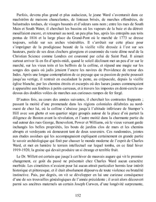 Parfois, devenu plus grand et plus audacieux, le jeune Ward s’aventurait dans ce
maelström de maisons chancelantes, de linteaux brisés, de marches effondrées, de
balustrades tordues, de visages basanés et d’odeurs sans nom ; entre les rues de South
Main et South Water, il cherchait les bassins où les vapeurs de la baie et du détroit
mouillaient encore, et retournait au nord, un peu plus bas, après les entrepôts aux toits
pentus de 1816 et la large place du Grand-Pont où le marché de 1773 se dresse
toujours, solide sur ses arches vénérables. Il s’arrêtait sur cette place pour
s’imprégner de la prodigieuse beauté de la vieille ville dressée à l’est sur ses
hauteurs, parée de ses deux clochers géorgiens et couronnée du vaste dôme neuf de la
Christian Science comme Londres est couronné par celui de Saint Paul. Il aimait
surtout arriver là en fin d’après-midi, quand le soleil déclinant met un peu d’or sur le
marché, sur les vieux toits et les beffrois de la colline, et répand une magie sur les
songes des quais où jadis jetaient l’ancre les navires de Providence de retour des
Indes. Après une longue contemplation de ce paysage que sa passion de poète poussait
jusqu’au vertige, il rentrait en escaladant la pente, au crépuscule, depuis la vieille
église blanche, par les chemins étroits et escarpés où des lueurs jaunes commençaient
à apparaître aux fenêtres à petits carreaux, et à travers les impostes en demi-cercle au-
dessus des doubles volées de marches aux curieuses rampes de fer forgé.
D’autres fois, au cours des années suivantes, il cherchait les contrastes frappants ;
passant la moitié d’une promenade dans les régions coloniales délabrées au nord-
ouest de chez lui, où la colline s’abaisse jusqu’à l’altitude inférieure de Stamper’s
Hill avec son ghetto et son quartier nègre groupés autour de la place d’où partait la
diligence de Boston avant la révolution, et l’autre moitié dans la charmante partie du
sud autour des rues George, Benevolent, Power et Williams, où le vieux versant garde
inchangés les belles propriétés, les bouts de jardins clos de murs et les chemins
abrupts et verdoyants où demeurent tant de doux souvenirs. Ces randonnées, jointes
aux études assidues qui les accompagnaient expliquent certainement en grande partie
le savoir archéologique qui finit par chasser le monde moderne de l’esprit de Charles
Ward, et met en lumière le terrain intellectuel sur lequel tomba, en ce fatal hiver
1919-1920, la graine qui devait produire un si étrange et terrible fruit.
Le Dr. Willett est certain que jusqu’à cet hiver de mauvais augure qui vit le premier
changement, ce goût du passé ne présentait chez Charles Ward aucun caractère
morbide. Les cimetières n’avaient pour lui aucun attrait particulier hormis leur intérêt
historique et pittoresque, et il était absolument dépourvu de toute violence ou brutalité
instinctive. Puis, par degrés, on vit se développer en lui une curieuse conséquence
d’une de ses trouvailles généalogiques de l’année précédente ; il avait alors découvert
parmi ses ancêtres maternels un certain Joseph Curwen, d’une longévité surprenante,
152
 