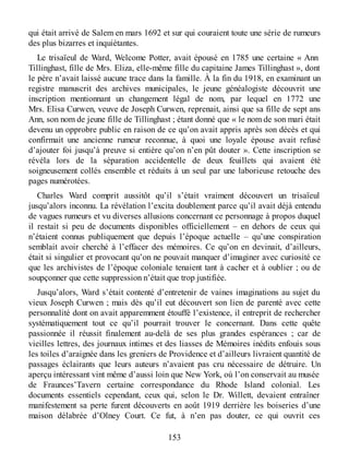qui était arrivé de Salem en mars 1692 et sur qui couraient toute une série de rumeurs
des plus bizarres et inquiétantes.
Le trisaïeul de Ward, Welcome Potter, avait épousé en 1785 une certaine « Ann
Tillinghast, fille de Mrs. Eliza, elle-même fille du capitaine James Tillinghast », dont
le père n’avait laissé aucune trace dans la famille. À la fin du 1918, en examinant un
registre manuscrit des archives municipales, le jeune généalogiste découvrit une
inscription mentionnant un changement légal de nom, par lequel en 1772 une
Mrs. Elisa Curwen, veuve de Joseph Curwen, reprenait, ainsi que sa fille de sept ans
Ann, son nom de jeune fille de Tillinghast ; étant donné que « le nom de son mari était
devenu un opprobre public en raison de ce qu’on avait appris après son décès et qui
confirmait une ancienne rumeur reconnue, à quoi une loyale épouse avait refusé
d’ajouter foi jusqu’à preuve si entière qu’on n’en pût douter ». Cette inscription se
révéla lors de la séparation accidentelle de deux feuillets qui avaient été
soigneusement collés ensemble et réduits à un seul par une laborieuse retouche des
pages numérotées.
Charles Ward comprit aussitôt qu’il s’était vraiment découvert un trisaïeul
jusqu’alors inconnu. La révélation l’excita doublement parce qu’il avait déjà entendu
de vagues rumeurs et vu diverses allusions concernant ce personnage à propos duquel
il restait si peu de documents disponibles officiellement – en dehors de ceux qui
n’étaient connus publiquement que depuis l’époque actuelle – qu’une conspiration
semblait avoir cherché à l’effacer des mémoires. Ce qu’on en devinait, d’ailleurs,
était si singulier et provocant qu’on ne pouvait manquer d’imaginer avec curiosité ce
que les archivistes de l’époque coloniale tenaient tant à cacher et à oublier ; ou de
soupçonner que cette suppression n’était que trop justifiée.
Jusqu’alors, Ward s’était contenté d’entretenir de vaines imaginations au sujet du
vieux Joseph Curwen ; mais dès qu’il eut découvert son lien de parenté avec cette
personnalité dont on avait apparemment étouffé l’existence, il entreprit de rechercher
systématiquement tout ce qu’il pourrait trouver le concernant. Dans cette quête
passionnée il réussit finalement au-delà de ses plus grandes espérances ; car de
vieilles lettres, des journaux intimes et des liasses de Mémoires inédits enfouis sous
les toiles d’araignée dans les greniers de Providence et d’ailleurs livraient quantité de
passages éclairants que leurs auteurs n’avaient pas cru nécessaire de détruire. Un
aperçu intéressant vint même d’aussi loin que New York, où l’on conservait au musée
de Fraunces’Tavern certaine correspondance du Rhode Island colonial. Les
documents essentiels cependant, ceux qui, selon le Dr. Willett, devaient entraîner
manifestement sa perte furent découverts en août 1919 derrière les boiseries d’une
maison délabrée d’Olney Court. Ce fut, à n’en pas douter, ce qui ouvrit ces
153
 
