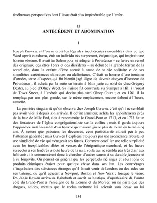 ténébreuses perspectives dont l’issue était plus impénétrable que l’enfer.
II
ANTÉCÉDENT ET ABOMINATION
1
Joseph Curwen, si l’on en croit les légendes incohérentes rassemblées dans ce que
Ward apprit et exhuma, était un individu très surprenant, énigmatique, qui inspirait une
horreur obscure. Il avait fui Salem pour se réfugier à Providence – ce havre universel
des originaux, des êtres libres et des dissidents – au début de la grande terreur de la
sorcellerie, dans la crainte d’être accusé à cause de sa vie solitaire et de ses
singulières expériences chimiques ou alchimiques. C’était un homme d’une trentaine
d’années, terne d’aspect, qui fut bientôt jugé digne de devenir citoyen d’honneur de
Providence ; il acheta par la suite un terrain à bâtir juste au nord de chez Gregory
Dexter, au pied d’Olney Street. Sa maison fut construite sur Stamper’s Hill à l’ouest
de Town Street, à l’endroit qui devint plus tard Olney Court ; et en 1761 il la
remplaça par une plus grande, sur le même emplacement, encore debout à l’heure,
actuelle.
La première singularité qu’on observa chez Joseph Curwen, c’est qu’il ne semblait
pas avoir vieilli depuis son arrivée. Il devint armateur, acheta les appontements près
de la baie de Mile End, aida à reconstruire le Grand-Pont en 1713, et en 1723 fut un
des fondateurs de l’église congrégationaliste sur la colline ; mais il garda toujours
l’apparence indéfinissable d’un homme qui n’aurait guère plus de trente ou trente-cinq
ans. À mesure que passaient les décennies, cette particularité attirait peu à peu
l’attention générale ; mais Curwen l’expliquait toujours par une ascendance robuste, et
une simplicité de vie qui ménageait ses forces. Comment concilier une telle simplicité
avec les inexplicables allées et venues de l’énigmatique marchand, et les lueurs
suspectes à ses fenêtres à toute heure de la nuit, voilà qui ne sembla pas très clair aux
habitants ; ils commencèrent donc à chercher d’autres causes à sa durable jeunesse et
à sa longévité. On pensait en général que les perpétuels mélanges et ébullitions de
produits chimiques étaient pour quelque chose dans son état. Les commérages
s’inquiétaient des substances étranges qu’il faisait venir de Londres ou des Indes sur
ses bateaux, ou qu’il achetait à Newport, Boston et New York ; lorsque le vieux
Dr. Jabez Bowen arriva de Rehoboth et ouvrit sa boutique d’apothicaire de l’autre
côté du Grand-Pont à l’enseigne de la Licorne et du Mortier, on ne parla que des
drogues, acides, métaux que le reclus taciturne lui achetait sans cesse ou lui
154
 