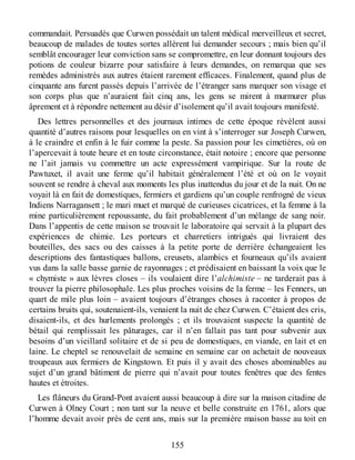 commandait. Persuadés que Curwen possédait un talent médical merveilleux et secret,
beaucoup de malades de toutes sortes allèrent lui demander secours ; mais bien qu’il
semblât encourager leur conviction sans se compromettre, en leur donnant toujours des
potions de couleur bizarre pour satisfaire à leurs demandes, on remarqua que ses
remèdes administrés aux autres étaient rarement efficaces. Finalement, quand plus de
cinquante ans furent passés depuis l’arrivée de l’étranger sans marquer son visage et
son corps plus que n’auraient fait cinq ans, les gens se mirent à murmurer plus
âprement et à répondre nettement au désir d’isolement qu’il avait toujours manifesté.
Des lettres personnelles et des journaux intimes de cette époque révèlent aussi
quantité d’autres raisons pour lesquelles on en vint à s’interroger sur Joseph Curwen,
à le craindre et enfin à le fuir comme la peste. Sa passion pour les cimetières, où on
l’apercevait à toute heure et en toute circonstance, était notoire ; encore que personne
ne l’ait jamais vu commettre un acte expressément vampirique. Sur la route de
Pawtuxet, il avait une ferme qu’il habitait généralement l’été et où on le voyait
souvent se rendre à cheval aux moments les plus inattendus du jour et de la nuit. On ne
voyait là en fait de domestiques, fermiers et gardiens qu’un couple renfrogné de vieux
Indiens Narragansett ; le mari muet et marqué de curieuses cicatrices, et la femme à la
mine particulièrement repoussante, du fait probablement d’un mélange de sang noir.
Dans l’appentis de cette maison se trouvait le laboratoire qui servait à la plupart des
expériences de chimie. Les porteurs et charretiers intrigués qui livraient des
bouteilles, des sacs ou des caisses à la petite porte de derrière échangeaient les
descriptions des fantastiques ballons, creusets, alambics et fourneaux qu’ils avaient
vus dans la salle basse garnie de rayonnages ; et prédisaient en baissant la voix que le
« chymiste » aux lèvres closes – ils voulaient dire l’alchimiste – ne tarderait pas à
trouver la pierre philosophale. Les plus proches voisins de la ferme – les Fenners, un
quart de mile plus loin – avaient toujours d’étranges choses à raconter à propos de
certains bruits qui, soutenaient-ils, venaient la nuit de chez Curwen. C’étaient des cris,
disaient-ils, et des hurlements prolongés ; et ils trouvaient suspecte la quantité de
bétail qui remplissait les pâturages, car il n’en fallait pas tant pour subvenir aux
besoins d’un vieillard solitaire et de si peu de domestiques, en viande, en lait et en
laine. Le cheptel se renouvelait de semaine en semaine car on achetait de nouveaux
troupeaux aux fermiers de Kingstown. Et puis il y avait des choses abominables au
sujet d’un grand bâtiment de pierre qui n’avait pour toutes fenêtres que des fentes
hautes et étroites.
Les flâneurs du Grand-Pont avaient aussi beaucoup à dire sur la maison citadine de
Curwen à Olney Court ; non tant sur la neuve et belle construite en 1761, alors que
l’homme devait avoir près de cent ans, mais sur la première maison basse au toit en
155
 