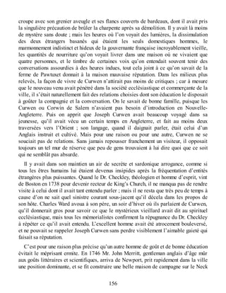 croupe avec son grenier aveugle et ses flancs couverts de bardeaux, dont il avait pris
la singulière précaution de brûler la charpente après sa démolition. Il y avait là moins
de mystère sans doute ; mais les heures où l’on voyait des lumières, la dissimulation
des deux étrangers basanés qui étaient les seuls domestiques hommes, le
marmonnement indistinct et hideux de la gouvernante française incroyablement vieille,
les quantités de nourriture qu’on voyait livrer dans une maison où ne vivaient que
quatre personnes, et le timbre de certaines voix qu’on entendait souvent tenir des
conversations assourdies à des heures indues, tout cela joint à ce qu’on savait de la
ferme de Pawtuxet donnait à la maison mauvaise réputation. Dans les milieux plus
relevés, la façon de vivre de Curwen n’attirait pas moins de critiques ; car à mesure
que le nouveau venu avait pénétré dans la société ecclésiastique et commerçante de la
ville, il s’était naturellement fait des relations choisies dont son éducation le disposait
à goûter la compagnie et la conversation. On le savait de bonne famille, puisque les
Curwen ou Corwin de Salem n’avaient pas besoin d’introduction en Nouvelle-
Angleterre. Puis on apprit que Joseph Curwen avait beaucoup voyagé dans sa
jeunesse, qu’il avait vécu un certain temps en Angleterre, et fait au moins deux
traversées vers l’Orient ; son langage, quand il daignait parler, était celui d’un
Anglais instruit et cultivé. Mais pour une raison ou pour une autre, Curwen ne se
souciait pas de relations. Sans jamais repousser franchement un visiteur, il opposait
toujours un tel mur de réserve que peu de gens trouvaient à lui dire quoi que ce soit
qui ne semblât pas absurde.
Il y avait dans son maintien un air de secrète et sardonique arrogance, comme si
tous les êtres humains lui étaient devenus insipides après la fréquentation d’entités
étrangères plus puissantes. Quand le Dr. Checkley, théologien et homme d’esprit, vint
de Boston en 1738 pour devenir recteur de King’s Church, il ne manqua pas de rendre
visite à celui dont il avait tant entendu parler ; mais il ne resta que très peu de temps à
cause d’on ne sait quel sinistre courant sous-jacent qu’il décela dans les propos de
son hôte. Charles Ward avoua à son père, un soir d’hiver où ils parlaient de Curwen,
qu’il donnerait gros pour savoir ce que le mystérieux vieillard avait dit au spirituel
ecclésiastique, mais tous les mémorialistes confirment la répugnance du Dr. Checkley
à répéter ce qu’il avait entendu. L’excellent homme avait été atrocement bouleversé,
et ne pouvait se rappeler Joseph Curwen sans perdre visiblement l’aimable gaieté qui
faisait sa réputation.
C’est pour une raison plus précise qu’un autre homme de goût et de bonne éducation
évitait le méprisant ermite. En 1746 Mr. John Merritt, gentleman anglais d’âge mûr
aux goûts littéraires et scientifiques, arriva de Newport, prit rapidement dans la ville
une position dominante, et se fit construire une belle maison de campagne sur le Neck
156
 