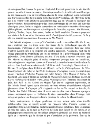 où est aujourd’hui le cœur du quartier résidentiel. Il menait grand train de vie, étant le
premier en ville à avoir carrosse et domestiques en livrée, très fier de son télescope,
de son microscope et de sa bibliothèque choisie de livres anglais et latins. Apprenant
que Curwen possédait la plus riche bibliothèque de Providence, Mr. Merritt ne tarda
pas à lui rendre visite, et fût plus cordialement reçu que ne l’avaient été la plupart des
autres visiteurs. Son admiration pour les vastes rayonnages de son hôte, qui outre les
classiques grecs, latins et anglais contenaient un remarquable ensemble d’ouvrages
philosophiques, mathématiques et scientifiques de Paracelse, Agricola, Van Helmont,
Sylvius, Glauber, Boyle, Boerhaave, Becher et Stahl, conduisit Curwen à proposer
une visite à la ferme et au laboratoire où il n’avait jamais invité personne. Et ils y
allèrent aussitôt tous deux dans le carrosse de Mr. Merritt.
Mr. Merritt a toujours reconnu qu’il n’avait rien vu de vraiment horrible à la ferme,
mais soutenait que les titres seuls des livres de la bibliothèque spéciale de
thaumaturgie, d’alchimie et de théologie que Curwen conservait dans une pièce
d’entrée avaient suffi à lui inspirer une durable répulsion. Néanmoins, peut-être le
visage expressif du propriétaire qui les lui montrait fut-il pour beaucoup dans cette
prévention. Cette bizarre collection, en plus d’une foule d’œuvres courantes que
Mr. Merritt ne risquait guère d’envier, comprenait presque tous les cabalistes,
démonologistes et magiciens connus de l’humanité et constituait un véritable trésor de
science dans les domaines douteux de l’alchimie et de l’astrologie. Tous étaient là :
Hermès Trismégiste dans l’édition de Ménard, la Turba Philosophorum, le Liber
Investigutionis de Geber et la Clé de la Sagesse d’Artephius ; avec le cabalistique
Zohar, l’édition d’Albertus Magnus par Peter Jammy, l’Ars Magna et Ultima de
Raymond Lulle dans l’édition de Zetsner, le Thésaurus Chemicus de Roger Bacon, le
Clavis Alchimiae de Fludd et le De Lapide Philosophico de Trithemius les serrant de
près. Les Juifs et les Arabes du Moyen Âge étaient largement représentés, et
Mr. Merritt blêmit quand ayant descendu un beau volume ostensiblement étiqueté
Qanoon-e-Islam, il s’aperçut qu’il s’agissait en fait du Necronomicon interdit, de
l’Arabe fou Abdul Alhazred, dont il avait entendu dire tant d’horreurs quelques
années auparavant après la révélation de rites innommables dans l’étrange petit
village de pêcheurs de Kingsport, dans la province de la baie du Massachusetts.
Mais curieusement, le digne gentleman s’avoua surtout saisi d’un trouble
indéfinissable pour un simple détail. Sur l’énorme table d’acajou reposait un
exemplaire très usé de Borellus, portant quantité de notes sibyllines, dans les marges
et entre les lignes, de la main de Curwen. Le livre était ouvert en son milieu, et un
paragraphe présentait sous les mystérieux caractères gothiques des traits de plume si
épais et si tremblés que le visiteur ne put s’empêcher de le parcourir. Était-ce la
157
 