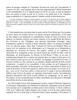 nature du passage souligné ou l’insistance fiévreuse des traits qui l’accentuaient, il
n’aurait su le dire ; mais quelque chose dans leur rapprochement l’affecta bizarrement
et très profondément. Il se le rappela jusqu’à la fin de ses jours, le nota de mémoire
dans son journal et tenta un jour de le réciter à son grand ami le Dr. Checkley,
jusqu’au moment où il s’aperçut combien l’aimable recteur en était bouleversé.
« Les Sels essentiels des Animaux se peuvent préparer et conserver, de telle façon qu’un Homme ingénieux
puisse posséder toute l’Arche de Noé dans son Cabinet, et faire surgir à son plaisir la belle Forme d’un Animal à
partir de ses cendres ; et par telle Méthode, des Sels essentiels de l’humaine Poussière, un Philosophe peut, sans
nulle Nécromancie criminelle, susciter la Forme d’un Ancêtre défunt à partir de la Poussière en quoi son Corps a été
incinéré. »
C’était toutefois près des docks dans la partie sud de Town Street que l’on racontait
les pires choses sur Joseph Curwen. Les marins sont gens superstitieux ; et les loups
de mer endurcis qui équipaient les innombrables sloops de rhum, d’esclaves et de
mélasse, les bateaux corsaires aux formes élancées et les grands bricks des Brown,
des Crawford et des Tillinghast, tous faisaient furtivement d’étranges signes
propitiatoires quand ils voyaient la mince silhouette voûtée, à la jeunesse trompeuse
avec ses cheveux jaunes, entrer dans l’entrepôt de Curwen sur Doublon Street ou
causer avec les capitaines et les subrécargues sur le long quai où se balançaient au
mouillage les vaisseaux de Curwen. Ses propres commis et ses capitaines le
détestaient et le craignaient, et tous ses marins étaient une racaille de métis venus de
Martinique, de Saint-Eustache, La Havane ou Port-Royal. C’était, en un sens, le
remplacement fréquent de ces marins qui inspirait dans son aspect le plus grave et le
plus concret la peur qu’on avait du vieillard. Un équipage en permission à terre se
trouvait à traîner en ville, certains de ses membres chargés peut-être de telle ou telle
commission ; et quand on les rassemblait, il était presque sûr qu’il manquerait au
moins un homme, sinon plus. Or beaucoup de ces courses concernaient la ferme sur la
route de Pawtuxet, et bien rares étaient les marins qu’on ait jamais vus revenir de là-
bas ; cela, on ne l’avait pas oublié, si bien qu’avec le temps il devint extrêmement
diffìcile pour Curwen de garder ses équipages bizarrement assortis. Invariablement
plusieurs désertaient sitôt qu’ils avaient entendu les commérages sur les quais de
Providence, et leur recrutement dans les Indes occidentales devenait pour le marchand
un problème de plus en plus épineux.
En 1760 Joseph Curwen était pratiquement un paria, suspect d’horreurs imprécises
et d’alliances démoniaques qui semblaient d’autant plus menaçantes qu’on ne pouvait
ni les nommer, ni les comprendre ou même prouver leur existence. Ce fut le comble en
1758 avec l’affaire des soldats disparus, car en mars et avril de cette année-là deux
régiments du roi en route pour la Nouvelle-France furent cantonnés à Providence, et
158
 