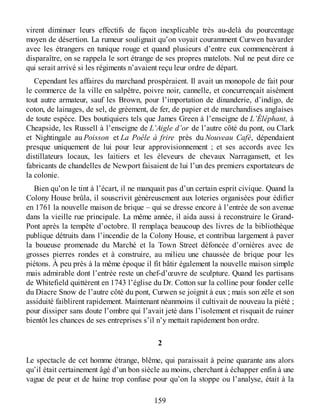 virent diminuer leurs effectifs de façon inexplicable très au-delà du pourcentage
moyen de désertion. La rumeur soulignait qu’on voyait couramment Curwen bavarder
avec les étrangers en tunique rouge et quand plusieurs d’entre eux commencèrent à
disparaître, on se rappela le sort étrange de ses propres matelots. Nul ne peut dire ce
qui serait arrivé si les régiments n’avaient reçu leur ordre de départ.
Cependant les affaires du marchand prospéraient. Il avait un monopole de fait pour
le commerce de la ville en salpêtre, poivre noir, cannelle, et concurrençait aisément
tout autre armateur, sauf les Brown, pour l’importation de dinanderie, d’indigo, de
coton, de lainages, de sel, de gréement, de fer, de papier et de marchandises anglaises
de toute espèce. Des boutiquiers tels que James Green à l’enseigne de L’Éléphant, à
Cheapside, les Russell à l’enseigne de L’Aigle d’or de l’autre côté du pont, ou Clark
et Nightingale au Poisson et La Poêle à frire près du Nouveau Café, dépendaient
presque uniquement de lui pour leur approvisionnement ; et ses accords avec les
distillateurs locaux, les laitiers et les éleveurs de chevaux Narragansett, et les
fabricants de chandelles de Newport faisaient de lui l’un des premiers exportateurs de
la colonie.
Bien qu’on le tint à l’écart, il ne manquait pas d’un certain esprit civique. Quand la
Colony House brûla, il souscrivit généreusement aux loteries organisées pour édifier
en 1761 la nouvelle maison de brique – qui se dresse encore à l’entrée de son avenue
dans la vieille rue principale. La même année, il aida aussi à reconstruire le Grand-
Pont après la tempête d’octobre. Il remplaça beaucoup des livres de la bibliothèque
publique détruits dans l’incendie de la Colony House, et contribua largement à paver
la boueuse promenade du Marché et la Town Street défoncée d’ornières avec de
grosses pierres rondes et à construire, au milieu une chaussée de brique pour les
piétons. À peu près à la même époque il fit bâtir également la nouvelle maison simple
mais admirable dont l’entrée reste un chef-d’œuvre de sculpture. Quand les partisans
de Whitefield quittèrent en 1743 l’église du Dr. Cotton sur la colline pour fonder celle
du Diacre Snow de l’autre côté du pont, Curwen se joignit à eux ; mais son zèle et son
assiduité faiblirent rapidement. Maintenant néanmoins il cultivait de nouveau la piété ;
pour dissiper sans doute l’ombre qui l’avait jeté dans l’isolement et risquait de ruiner
bientôt les chances de ses entreprises s’il n’y mettait rapidement bon ordre.
2
Le spectacle de cet homme étrange, blême, qui paraissait à peine quarante ans alors
qu’il était certainement âgé d’un bon siècle au moins, cherchant à échapper enfin à une
vague de peur et de haine trop confuse pour qu’on la stoppe ou l’analyse, était à la
159
 