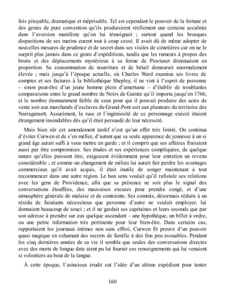 fois pitoyable, dramatique et méprisable. Tel est cependant le pouvoir de la fortune et
des gestes de pure convention qu’ils produisirent réellement une certaine accalmie
dans l’aversion manifeste qu’on lui témoignait ; surtout quand les brusques
disparitions de ses marins eurent tout à coup cessé. Il avait dû de même adopter de
nouvelles mesures de prudence et de secret dans ses visites de cimetières car on ne le
surprit plus jamais dans ce genre d’expéditions, tandis que les rumeurs à propos des
bruits et des déplacements mystérieux à sa ferme de Pawtuxet diminuaient en
proportion. Sa consommation de nourriture et de bétail demeurait anormalement
élevée ; mais jusqu’à l’époque actuelle, où Charles Ward examina ses livres de
comptes et ses factures à la bibliothèque Shepley, il ne vint à l’esprit de personne
– sinon peut-être d’un jeune homme plein d’amertume – d’établir de troublantes
comparaisons entre le grand nombre de Noirs de Guinée qu’il importa jusqu’en 1766,
et le nombre étonnamment faible de ceux pour qui il pouvait produire des actes de
vente soit aux marchands d’esclaves du Grand-Pont soit aux planteurs du territoire des
Narragansett. Assurément, la ruse et l’ingéniosité de ce personnage exécré étaient
étrangement insondables dès qu’il était persuadé de leur nécessité.
Mais bien sûr cet amendement tardif n’eut qu’un effet très limité. On continua
d’éviter Curwen et de s’en méfier, d’autant que sa seule apparence de jeunesse à un si
grand âge aurait suffi à vous mettre en garde ; et il comprit que ses affaires finiraient
aussi par être compromises. Ses études et ses expériences compliquées, de quelque
nature qu’elles puissent être, exigeaient évidemment pour leur entretien un revenu
considérable ; et comme un changement de milieu lui aurait fait perdre les avantages
commerciaux qu’il avait acquis, il était inutile de songer maintenant à tout
recommencer dans une autre région. Le bon sens voulait qu’il rafistole ses relations
avec les gens de Providence, afin que sa présence ne soit plus le signal des
conversations étouffées, des mauvaises excuses pour prendre congé, et d’une
atmosphère générale de malaise et de contrainte. Ses commis, désormais réduits à un
résidu de fainéants nécessiteux que personne d’autre ne voulait employer, lui
donnaient beaucoup de souci ; et il ne gardait ses capitaines et leurs seconds que par
son adresse à prendre sur eux quelque ascendant – une hypothèque, un billet à ordre,
ou une petite information très pertinente pour leur bien-être. Dans certains cas,
rapportaient les journaux intimes non sans effroi, Curwen fit preuve d’un pouvoir
quasi magique en exhumant des secrets de famille à des fins peu avouables. Pendant
les cinq dernières années de sa vie il sembla que seules des conversations directes
avec des morts de longue date aient pu lui fournir ces renseignements qui lui venaient
si volontiers au bout de la langue.
À cette époque, l’astucieux érudit eut l’idée d’un ultime expédient pour tenter
160
 