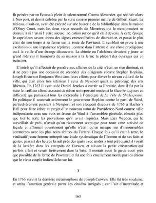 fit peindre par un Écossais plein de talent nommé Cosmo Alexander, qui résidait alors
à Newport, et devint célèbre par la suite comme premier maître de Gilbert Stuart. Le
tableau, disait-on, avait été exécuté sur une boiserie de la bibliothèque dans la maison
d’Olney Court, mais les deux vieux recueils de Mémoires qui le mentionnaient ne
donnaient ni l’un ni l’autre aucune indication sur ce qu’il était devenu. À cette époque
le capricieux savant donna des signes extraordinaires de distraction, et passa le plus
clair de son temps à sa ferme sur la route de Pawtuxet. Il semblait en proie à une
excitation ou une impatience réprimée ; comme dans l’attente d’une chose prodigieuse
ou à la veille d’une étrange découverte. La chimie ou l’alchimie devaient y jouer un
grand rôle car il transporta de sa maison à la ferme la plupart des ouvrages qui en
traitaient.
L’intérêt qu’il affectait de prendre aux affaires de la cité n’était en rien diminué, et
il ne perdit pas une occasion de seconder des dirigeants comme Stephen Hopkins,
Joseph Brown et Benjamin West dans leurs efforts pour élever le niveau culturel de la
ville, qui était alors très inférieur à celui de Newport quant au patronage des arts
libéraux. En 1763 il avait aidé Daniel Jenckes à ouvrir sa librairie, dont il fut par la
suite le meilleur client, assurant de même un important soutien à la Gazette toujours en
difficulté qui paraissait tous les mercredis à l’enseigne de La Tête de Shakespeare.
En politique il soutenait ardemment le gouverneur Hopkins contre le parti de Ward,
particulièrement puissant à Newport, et son éloquent discours de 1765 à Hacher’s
Hall pour faire échec au projet d’un nouveau statut de Providence-Nord comme ville
indépendante avec une voix en faveur de Ward à l’assemblée générale, ébranla plus
que tout le reste les préventions qu’il avait inspirées. Mais Ezra Weeden, qui le
surveillait de près, n’avait qu’un ricanement sceptique pour toute cette activité de
façade et affirmait ouvertement qu’elle n’était qu’un masque sur d’innommables
commerces avec les plus noirs abîmes du Tartare. Chaque fois qu’il était à terre, le
vindicatif jeune homme entreprit une étude systématique de l’homme et de ses faits et
gestes, passant des heures la nuit près des quais avec un doris tout prêt quand il voyait
de la lumière dans les entrepôts de Curwen, et suivant la petite embarcation qui
parfois allait et venait furtivement dans la baie. Il montait aussi la garde aussi près
que possible de la ferme de Pawtuxet, et fut une fois cruellement mordu par les chiens
que le vieux couple indien lâcha sur lui.
3
En 1766 survint la dernière métamorphose de Joseph Curwen. Elle fut très soudaine,
et attira l’attention générale parmi les citadins intrigués ; car l’air d’incertitude et
163
 
