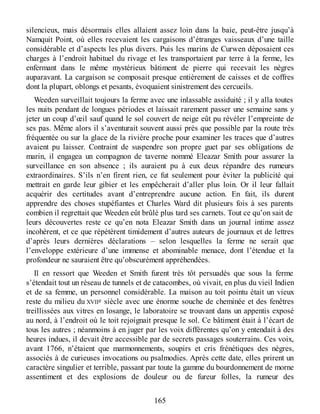 silencieux, mais désormais elles allaient assez loin dans la baie, peut-être jusqu’à
Namquit Point, où elles recevaient les cargaisons d’étranges vaisseaux d’une taille
considérable et d’aspects les plus divers. Puis les marins de Curwen déposaient ces
charges à l’endroit habituel du rivage et les transportaient par terre à la ferme, les
enfermant dans le même mystérieux bâtiment de pierre qui recevait les nègres
auparavant. La cargaison se composait presque entièrement de caisses et de coffres
dont la plupart, oblongs et pesants, évoquaient sinistrement des cercueils.
Weeden surveillait toujours la ferme avec une inlassable assiduité ; il y alla toutes
les nuits pendant de longues périodes et laissait rarement passer une semaine sans y
jeter un coup d’œil sauf quand le sol couvert de neige eût pu révéler l’empreinte de
ses pas. Même alors il s’aventurait souvent aussi près que possible par la route très
fréquentée ou sur la glace de la rivière proche pour examiner les traces que d’autres
avaient pu laisser. Contraint de suspendre son propre guet par ses obligations de
marin, il engagea un compagnon de taverne nommé Eleazar Smith pour assurer la
surveillance en son absence ; ils auraient pu à eux deux répandre des rumeurs
extraordinaires. S’ils n’en firent rien, ce fut seulement pour éviter la publicité qui
mettrait en garde leur gibier et les empêcherait d’aller plus loin. Or il leur fallait
acquérir des certitudes avant d’entreprendre aucune action. En fait, ils durent
apprendre des choses stupéfiantes et Charles Ward dit plusieurs fois à ses parents
combien il regrettait que Weeden eût brûlé plus tard ses carnets. Tout ce qu’on sait de
leurs découvertes reste ce qu’en nota Eleazar Smith dans un journal intime assez
incohérent, et ce que répétèrent timidement d’autres auteurs de journaux et de lettres
d’après leurs dernières déclarations – selon lesquelles la ferme ne serait que
l’enveloppe extérieure d’une immense et abominable menace, dont l’étendue et la
profondeur ne sauraient être qu’obscurément appréhendées.
Il en ressort que Weeden et Smith furent très tôt persuadés que sous la ferme
s’étendait tout un réseau de tunnels et de catacombes, où vivait, en plus du vieil Indien
et de sa femme, un personnel considérable. La maison au toit pointu était un vieux
reste du milieu du XVIIe siècle avec une énorme souche de cheminée et des fenêtres
treillissées aux vitres en losange, le laboratoire se trouvant dans un appentis exposé
au nord, à l’endroit où le toit rejoignait presque le sol. Ce bâtiment était à l’écart de
tous les autres ; néanmoins à en juger par les voix différentes qu’on y entendait à des
heures indues, il devait être accessible par de secrets passages souterrains. Ces voix,
avant 1766, n’étaient que marmonnements, soupirs et cris frénétiques des nègres,
associés à de curieuses invocations ou psalmodies. Après cette date, elles prirent un
caractère singulier et terrible, passant par toute la gamme du bourdonnement de morne
assentiment et des explosions de douleur ou de fureur folles, la rumeur des
165
 