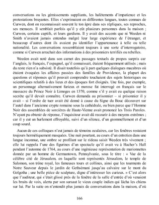 conversations ou les gémissements suppliants, les halètements d’impatience et les
protestations bruyantes. Elles s’exprimaient en différentes langues, toutes connues de
Curwen, dont on reconnaissait souvent le ton âpre dans ses répliques, ses reproches,
ses menaces. Il semblait parfois qu’il y eût plusieurs personnes dans la maison ;
Curwen, certains captifs, et leurs gardiens. Il y avait des accents que ni Weeden ni
Smith n’avaient jamais entendus malgré leur large expérience de l’étranger, et
beaucoup d’autres dont ils avaient pu identifier l’appartenance à telle ou telle
nationalité. Les conversations ressemblaient toujours à une sorte d’interrogatoire,
comme si Curwen arrachait des informations à des prisonniers terrifiés ou rebelles.
Weeden avait noté dans son carnet des passages textuels de propos surpris car
l’anglais, le français, l’espagnol, qu’il connaissait, étaient fréquemment utilisés ; mais
du reste rien n’a subsisté. Il disait toutefois qu’à part quelques dialogues macabres où
étaient évoquées les affaires passées des familles de Providence, la plupart des
questions et réponses qu’il pouvait comprendre touchaient des sujets historiques ou
scientifiques relatifs à des lieux et des époques fort éloignés. Une fois, par exemple,
un personnage alternativement furieux et morose fut interrogé en français sur le
massacre du Prince Noir à Limoges en 1370, comme s’il y avait eu quelque raison
secrète qu’il devait connaître. Curwen demanda au prisonnier – si prisonnier il y
avait – si l’ordre de tuer avait été donné à cause du Signe du Bouc découvert sur
l’autel dans l’ancienne crypte romaine sous la cathédrale, ou bien parce que l’Homme
Noir des assemblées de sorcières de Haute-Vienne avait prononcé les Trois Paroles.
N’ayant pu obtenir de réponse, l’inquisiteur avait dû recourir à des moyens extrêmes ;
car il y eut un hurlement effroyable, suivi d’un silence, d’un grommellement et d’un
coup sourd.
Aucun de ces colloques n’eut jamais de témoins oculaires, car les fenêtres restaient
toujours hermétiquement masquées. Une nuit pourtant, au cours d’un entretien dans une
langue inconnue, une ombre se profilant sur le rideau saisit Weeden très vivement ;
elle lui rappela l’une des figurines d’un spectacle qu’il avait vu à Hacher’s Hall
pendant l’automne de 1764, au cours d’une ingénieuse représentation de marionnettes
donnée par un homme de Germantown, Pennsylvanie, sous le titre : « Vue de la
célèbre cité de Jérusalem, en laquelle sont représentés Jérusalem, le temple de
Salomon, son trône royal, les fameuses tours et collines, ainsi que les tourments de
Notre Sauveur depuis le jardin de Gethsémani jusqu’au calvaire sur le mont du
Golgotha ; une belle pièce de sculpture, digne d’intéresser les curieux. » C’est alors
que l’auditeur, qui s’était glissé près de la fenêtre de la salle d’entrée d’où venaient
les bruits de voix, alerta par son sursaut le vieux couple indien qui lâcha les chiens
sur lui. Par la suite on n’entendit plus jamais de conversations dans la maison, d’où
166
 