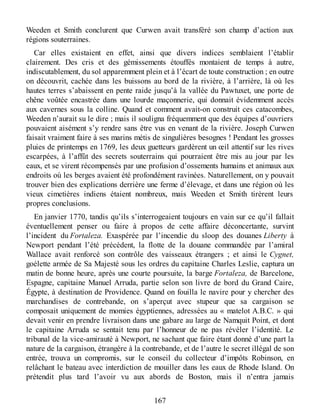 Weeden et Smith conclurent que Curwen avait transféré son champ d’action aux
régions souterraines.
Car elles existaient en effet, ainsi que divers indices semblaient l’établir
clairement. Des cris et des gémissements étouffés montaient de temps à autre,
indiscutablement, du sol apparemment plein et à l’écart de toute construction ; en outre
on découvrit, cachée dans les buissons au bord de la rivière, à l’arrière, là où les
hautes terres s’abaissent en pente raide jusqu’à la vallée du Pawtuxet, une porte de
chêne voûtée encastrée dans une lourde maçonnerie, qui donnait évidemment accès
aux cavernes sous la colline. Quand et comment avait-on construit ces catacombes,
Weeden n’aurait su le dire ; mais il souligna fréquemment que des équipes d’ouvriers
pouvaient aisément s’y rendre sans être vus en venant de la rivière. Joseph Curwen
faisait vraiment faire à ses marins métis de singulières besognes ! Pendant les grosses
pluies de printemps en 1769, les deux guetteurs gardèrent un œil attentif sur les rives
escarpées, à l’affût des secrets souterrains qui pourraient être mis au jour par les
eaux, et se virent récompensés par une profusion d’ossements humains et animaux aux
endroits où les berges avaient été profondément ravinées. Naturellement, on y pouvait
trouver bien des explications derrière une ferme d’élevage, et dans une région où les
vieux cimetières indiens étaient nombreux, mais Weeden et Smith tirèrent leurs
propres conclusions.
En janvier 1770, tandis qu’ils s’interrogeaient toujours en vain sur ce qu’il fallait
éventuellement penser ou faire à propos de cette affaire déconcertante, survint
l’incident du Fortaleza. Exaspérée par l’incendie du sloop des douanes Liberty à
Newport pendant l’été précédent, la flotte de la douane commandée par l’amiral
Wallace avait renforcé son contrôle des vaisseaux étrangers ; et ainsi le Cygnet,
goélette armée de Sa Majesté sous les ordres du capitaine Charles Leslie, captura un
matin de bonne heure, après une courte poursuite, la barge Fortaleza, de Barcelone,
Espagne, capitaine Manuel Arruda, partie selon son livre de bord du Grand Caire,
Égypte, à destination de Providence. Quand on fouilla le navire pour y chercher des
marchandises de contrebande, on s’aperçut avec stupeur que sa cargaison se
composait uniquement de momies égyptiennes, adressées au « matelot A.B.C. » qui
devait venir en prendre livraison dans une gabare au large de Namquit Point, et dont
le capitaine Arruda se sentait tenu par l’honneur de ne pas révéler l’identité. Le
tribunal de la vice-amirauté à Newport, ne sachant que faire étant donné d’une part la
nature de la cargaison, étrangère à la contrebande, et de l’autre le secret illégal de son
entrée, trouva un compromis, sur le conseil du collecteur d’impôts Robinson, en
relâchant le bateau avec interdiction de mouiller dans les eaux de Rhode Island. On
prétendit plus tard l’avoir vu aux abords de Boston, mais il n’entra jamais
167
 
