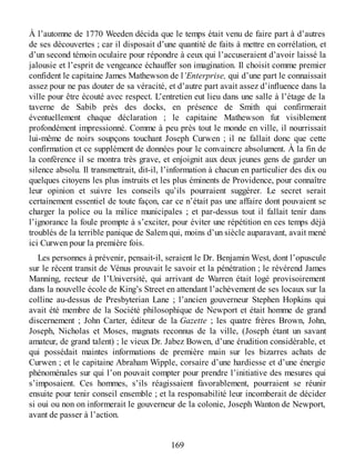À l’automne de 1770 Weeden décida que le temps était venu de faire part à d’autres
de ses découvertes ; car il disposait d’une quantité de faits à mettre en corrélation, et
d’un second témoin oculaire pour répondre à ceux qui l’accuseraient d’avoir laissé la
jalousie et l’esprit de vengeance échauffer son imagination. Il choisit comme premier
confident le capitaine James Mathewson de l’Enterprise, qui d’une part le connaissait
assez pour ne pas douter de sa véracité, et d’autre part avait assez d’influence dans la
ville pour être écouté avec respect. L’entretien eut lieu dans une salle à l’étage de la
taverne de Sabib près des docks, en présence de Smith qui confirmerait
éventuellement chaque déclaration ; le capitaine Mathewson fut visiblement
profondément impressionné. Comme à peu près tout le monde en ville, il nourrissait
lui-même de noirs soupçons touchant Joseph Curwen ; il ne fallait donc que cette
confirmation et ce supplément de données pour le convaincre absolument. À la fin de
la conférence il se montra très grave, et enjoignit aux deux jeunes gens de garder un
silence absolu. Il transmettrait, dit-il, l’information à chacun en particulier des dix ou
quelques citoyens les plus instruits et les plus éminents de Providence, pour connaître
leur opinion et suivre les conseils qu’ils pourraient suggérer. Le secret serait
certainement essentiel de toute façon, car ce n’était pas une affaire dont pouvaient se
charger la police ou la milice municipales ; et par-dessus tout il fallait tenir dans
l’ignorance la foule prompte à s’exciter, pour éviter une répétition en ces temps déjà
troublés de la terrible panique de Salem qui, moins d’un siècle auparavant, avait mené
ici Curwen pour la première fois.
Les personnes à prévenir, pensait-il, seraient le Dr. Benjamin West, dont l’opuscule
sur le récent transit de Vénus prouvait le savoir et la pénétration ; le révérend James
Manning, recteur de l’Université, qui arrivant de Warren était logé provisoirement
dans la nouvelle école de King’s Street en attendant l’achèvement de ses locaux sur la
colline au-dessus de Presbyterian Lane ; l’ancien gouverneur Stephen Hopkins qui
avait été membre de la Société philosophique de Newport et était homme de grand
discernement ; John Carter, éditeur de la Gazette ; les quatre frères Brown, John,
Joseph, Nicholas et Moses, magnats reconnus de la ville, (Joseph étant un savant
amateur, de grand talent) ; le vieux Dr. Jabez Bowen, d’une érudition considérable, et
qui possédait maintes informations de première main sur les bizarres achats de
Curwen ; et le capitaine Abraham Wipple, corsaire d’une hardiesse et d’une énergie
phénoménales sur qui l’on pouvait compter pour prendre l’initiative des mesures qui
s’imposaient. Ces hommes, s’ils réagissaient favorablement, pourraient se réunir
ensuite pour tenir conseil ensemble ; et la responsabilité leur incomberait de décider
si oui ou non on informerait le gouverneur de la colonie, Joseph Wanton de Newport,
avant de passer à l’action.
169
 
