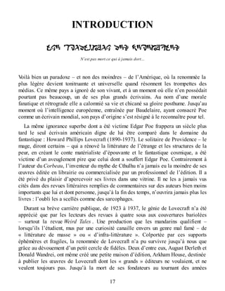 INTRODUCTION
N’est pas mort ce qui à jamais dort…
Voilà bien un paradoxe – et non des moindres – de l’Amérique, où la renommée la
plus légère devient tonitruante et universelle quand résonnent les trompettes des
médias. Ce même pays a ignoré de son vivant, et à un moment où elle n’en possédait
pourtant pas beaucoup, un de ses plus grands écrivains. Au nom d’une morale
fanatique et rétrograde elle a calomnié sa vie et chicané sa gloire posthume. Jusqu’au
moment où l’intelligence européenne, entraînée par Baudelaire, ayant consacré Poe
comme un écrivain mondial, son pays d’origine s’est résigné à le reconnaître pour tel.
La même ignorance superbe dont a été victime Edgar Poe frappera un siècle plus
tard le seul écrivain américain digne de lui être comparé dans le domaine du
fantastique : Howard Phillips Lovecraft (1890-1937). Le solitaire de Providence – le
mage, diront certains – qui a rénové la littérature de l’étrange et les structures de la
peur, en créant le conte matérialiste d’épouvante et le fantastique cosmique, a été
victime d’un aveuglement pire que celui dont a souffert Edgar Poe. Contrairement à
l’auteur du Corbeau, l’inventeur du mythe de Cthulhu n’a jamais eu la moindre de ses
œuvres éditée en librairie ou commercialisée par un professionnel de l’édition. Il a
été privé du plaisir d’apercevoir ses livres dans une vitrine. Il ne les a jamais vus
cités dans des revues littéraires remplies de commentaires sur des auteurs bien moins
importants que lui et dont personne, jusqu’à la fin des temps, n’ouvrira jamais plus les
livres : l’oubli les a scellés comme des sarcophages.
Durant sa brève carrière publique, de 1923 à 1937, le génie de Lovecraft n’a été
apprécié que par les lecteurs des revues à quatre sous aux couvertures bariolées
– surtout la revue Weird Tales . Une production que les mandarins qualifient –
lorsqu’ils l’étudient, mus par une curiosité canaille envers un genre mal famé – de
« littérature de masse » ou « d’infra-littérature ». Colportée par ces supports
éphémères et fragiles, la renommée de Lovecraft n’a pu survivre jusqu’à nous que
grâce au dévouement d’un petit cercle de fidèles. Deux d’entre eux, August Derleth et
Donald Wandrei, ont même créé une petite maison d’édition, Arkham House, destinée
à publier les œuvres de Lovecraft dont les « grands » éditeurs ne voulaient, et ne
veulent toujours pas. Jusqu’à la mort de ses fondateurs au tournant des années
17
 