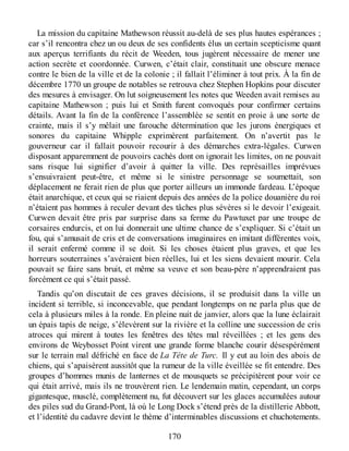 La mission du capitaine Mathewson réussit au-delà de ses plus hautes espérances ;
car s’il rencontra chez un ou deux de ses confidents élus un certain scepticisme quant
aux aperçus terrifiants du récit de Weeden, tous jugèrent nécessaire de mener une
action secrète et coordonnée. Curwen, c’était clair, constituait une obscure menace
contre le bien de la ville et de la colonie ; il fallait l’éliminer à tout prix. À la fin de
décembre 1770 un groupe de notables se retrouva chez Stephen Hopkins pour discuter
des mesures à envisager. On lut soigneusement les notes que Weeden avait remises au
capitaine Mathewson ; puis lui et Smith furent convoqués pour confirmer certains
détails. Avant la fin de la conférence l’assemblée se sentit en proie à une sorte de
crainte, mais il s’y mêlait une farouche détermination que les jurons énergiques et
sonores du capitaine Whipple exprimèrent parfaitement. On n’avertit pas le
gouverneur car il fallait pouvoir recourir à des démarches extra-légales. Curwen
disposant apparemment de pouvoirs cachés dont on ignorait les limites, on ne pouvait
sans risque lui signifier d’avoir à quitter la ville. Des représailles imprévues
s’ensuivraient peut-être, et même si le sinistre personnage se soumettait, son
déplacement ne ferait rien de plus que porter ailleurs un immonde fardeau. L’époque
était anarchique, et ceux qui se riaient depuis des années de la police douanière du roi
n’étaient pas hommes à reculer devant des tâches plus sévères si le devoir l’exigeait.
Curwen devait être pris par surprise dans sa ferme du Pawtuxet par une troupe de
corsaires endurcis, et on lui donnerait une ultime chance de s’expliquer. Si c’était un
fou, qui s’amusait de cris et de conversations imaginaires en imitant différentes voix,
il serait enfermé comme il se doit. Si les choses étaient plus graves, et que les
horreurs souterraines s’avéraient bien réelles, lui et les siens devaient mourir. Cela
pouvait se faire sans bruit, et même sa veuve et son beau-père n’apprendraient pas
forcément ce qui s’était passé.
Tandis qu’on discutait de ces graves décisions, il se produisit dans la ville un
incident si terrible, si inconcevable, que pendant longtemps on ne parla plus que de
cela à plusieurs miles à la ronde. En pleine nuit de janvier, alors que la lune éclairait
un épais tapis de neige, s’élevèrent sur la rivière et la colline une succession de cris
atroces qui mirent à toutes les fenêtres des têtes mal réveillées ; et les gens des
environs de Weybosset Point virent une grande forme blanche courir désespérément
sur le terrain mal défriché en face de La Tête de Turc. Il y eut au loin des abois de
chiens, qui s’apaisèrent aussitôt que la rumeur de la ville éveillée se fit entendre. Des
groupes d’hommes munis de lanternes et de mousquets se précipitèrent pour voir ce
qui était arrivé, mais ils ne trouvèrent rien. Le lendemain matin, cependant, un corps
gigantesque, musclé, complètement nu, fut découvert sur les glaces accumulées autour
des piles sud du Grand-Pont, là où le Long Dock s’étend près de la distillerie Abbott,
et l’identité du cadavre devint le thème d’interminables discussions et chuchotements.
170
 