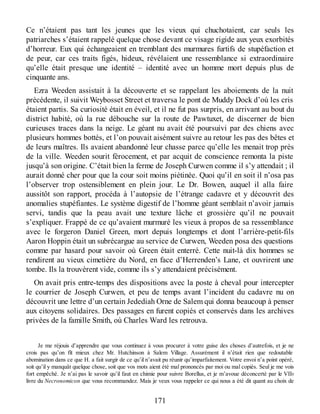 Ce n’étaient pas tant les jeunes que les vieux qui chuchotaient, car seuls les
patriarches s’étaient rappelé quelque chose devant ce visage rigide aux yeux exorbités
d’horreur. Eux qui échangeaient en tremblant des murmures furtifs de stupéfaction et
de peur, car ces traits figés, hideux, révélaient une ressemblance si extraordinaire
qu’elle était presque une identité – identité avec un homme mort depuis plus de
cinquante ans.
Ezra Weeden assistait à la découverte et se rappelant les aboiements de la nuit
précédente, il suivit Weybosset Street et traversa le pont de Muddy Dock d’où les cris
étaient partis. Sa curiosité était en éveil, et il ne fut pas surpris, en arrivant au bout du
district habité, où la rue débouche sur la route de Pawtuxet, de discerner de bien
curieuses traces dans la neige. Le géant nu avait été poursuivi par des chiens avec
plusieurs hommes bottés, et l’on pouvait aisément suivre au retour les pas des bêtes et
de leurs maîtres. Ils avaient abandonné leur chasse parce qu’elle les menait trop près
de la ville. Weeden sourit férocement, et par acquit de conscience remonta la piste
jusqu’à son origine. C’était bien la ferme de Joseph Curwen comme il s’y attendait ; il
aurait donné cher pour que la cour soit moins piétinée. Quoi qu’il en soit il n’osa pas
l’observer trop ostensiblement en plein jour. Le Dr. Bowen, auquel il alla faire
aussitôt son rapport, procéda à l’autopsie de l’étrange cadavre et y découvrit des
anomalies stupéfiantes. Le système digestif de l’homme géant semblait n’avoir jamais
servi, tandis que la peau avait une texture lâche et grossière qu’il ne pouvait
s’expliquer. Frappé de ce qu’avaient murmuré les vieux à propos de sa ressemblance
avec le forgeron Daniel Green, mort depuis longtemps et dont l’arrière-petit-fils
Aaron Hoppin était un subrécargue au service de Curwen, Weeden posa des questions
comme par hasard pour savoir où Green était enterré. Cette nuit-là dix hommes se
rendirent au vieux cimetière du Nord, en face d’Herrenden’s Lane, et ouvrirent une
tombe. Ils la trouvèrent vide, comme ils s’y attendaient précisément.
On avait pris entre-temps des dispositions avec la poste à cheval pour intercepter
le courrier de Joseph Curwen, et peu de temps avant l’incident du cadavre nu on
découvrit une lettre d’un certain Jedediah Orne de Salem qui donna beaucoup à penser
aux citoyens solidaires. Des passages en furent copiés et conservés dans les archives
privées de la famille Smith, où Charles Ward les retrouva.
Je me réjouis d’apprendre que vous continuez à vous procurer à votre guise des choses d’autrefois, et je ne
crois pas qu’on fît mieux chez Mr. Hutchinson à Salem Village. Assurément il n’était rien que redoutable
abomination dans ce que H. a fait surgir de ce qu’il n’avait pu réunir qu’imparfaitement. Votre envoi n’a point opéré,
soit qu’il y manquât quelque chose, soit que vos mots aient été mal prononcés par moi ou mal copiés. Seul je me vois
fort empêché. Je n’ai pas le savoir qu’il faut en chimie pour suivre Borellus, et je m’avoue déconcerté par le VIIe
livre du Necronomicon que vous recommandez. Mais je veux vous rappeler ce qui nous a été dit quant au choix de
171
 