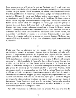 heure son carrosse en ville et sur la route de Pawtuxet, puis il perdit peu à peu
l’expression de cordialité affectée dont il avait usé pour vaincre les préventions des
citadins. Les plus proches voisins de sa ferme, les Fenner, remarquèrent une nuit dans
le ciel un grand faisceau de lumière qui jaillissait de quelque ouverture dans le toit du
mystérieux bâtiment de pierre aux fenêtres hautes, excessivement étroites ; ils
communiquèrent aussitôt l’incident à John Brown, à Providence. Mr. Brown, devenu
le chef exécutif du groupe fermé qui avait résolu la perte de Curwen, avait informé les
Fenner qu’une action allait être entreprise. Il l’avait jugé nécessaire puisqu’ils
seraient forcément témoins de l’assaut final ; et il expliqua son projet en disant que
Curwen était connu comme espion des employés de la douane de Newport, contre
lesquels s’insurgeaient ouvertement ou clandestinement tous les armateurs, marchands
et fermiers de Providence. La ruse avait-elle entièrement convaincu les voisins, qui
avaient déjà vu tant de choses bizarres, on ne sait ; mais ils étaient prêts de toute façon
à charger de n’importe quel méfait un homme aux mœurs si étranges. Mr. Brown leur
avait confié le soin de surveiller la ferme, et de lui rapporter régulièrement tout ce qui
s’y passerait.
5
L’idée que Curwen, désormais sur ses gardes, allait tenter une opération
exceptionnelle, comme le suggérait l’étonnant faisceau lumineux, précipita enfin
l’action si soigneusement préparée par le groupe des citoyens réfléchis. Selon le
journal de Smith, une troupe d’une centaine d’hommes se réunit le vendredi 12 avril
1771, à dix heures du soir dans la grande salle de la taverne de Thurston à l’enseigne
du Lion d’or, à Weybosset Point de l’autre côté du pont. Dans le groupe directeur des
notables, en plus de leur chef John Brown, étaient présents le Dr. Bowen avec sa
trousse d’instruments chirurgicaux, le président Manning sans l’énorme perruque (la
plus grande des colonies) qui l’avait rendu célèbre, le gouverneur Mopkins, drapé
dans sa cape sombre et accompagné de son frère Esek le marin qu’il avait mis dans la
confidence au dernier moment avec l’assentiment des autres, John Carter, le capitaine
Mathewson et le capitaine Whipple, qui devait diriger l’attaque proprement dite. Ces
autorités conférèrent à part dans une arrière-salle, après quoi le capitaine Whipple
revint dans la pièce principale prodiguer aux marins réunis ses derniers jurons et
instructions. Eleazar Smith se trouvait avec les chefs dans l’arrière-salle, attendant
l’arrivée d’Ezra Weeden, dont la mission était de surveiller Curwen et de venir
annoncer le départ de sa voiture pour la ferme.
Vers 10 h 30 on entendit un roulement pesant sur le Grand-Pont, suivi d’un bruit de
173
 