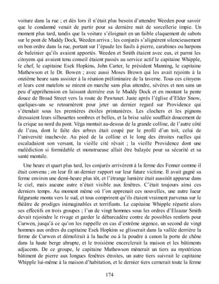 voiture dans la rue ; et dès lors il n’était plus besoin d’attendre Weeden pour savoir
que le condamné venait de partir pour sa dernière nuit de sorcellerie impie. Un
moment plus tard, tandis que la voiture s’éloignait en un faible claquement de sabots
sur le pont de Muddy Dock, Weeden arriva ; les conjurés s’alignèrent silencieusement
en bon ordre dans la rue, portant sur l’épaule les fusils à pierre, carabines ou harpons
de baleinier qu’ils avaient apportés. Weeden et Smith étaient avec eux, et parmi les
citoyens qui avaient tenu conseil étaient passés au service actif le capitaine Whipple,
le chef, le capitaine Esek Hopkins, John Carter, le président Manning, le capitaine
Mathewson et le Dr. Bowen ; avec aussi Moses Brown qui les avait rejoints à la
onzième heure sans assister à la réunion préliminaire de la taverne. Tous ces citoyens
et leurs cent matelots se mirent en marche sans plus attendre, sévères et non sans un
peu d’appréhension en laissant derrière eux le Muddy Dock et en montant la pente
douce de Broad Street vers la route de Pawtuxet. Juste après l’église d’Elder Snow,
quelques-uns se retournèrent pour jeter un dernier regard sur Providence qui
s’étendait sous les premières étoiles printanières. Les clochers et les pignons
dressaient leurs silhouettes sombres et belles, et la brise salée soufflait doucement de
la crique au nord du pont. Véga montait au-dessus de la grande colline, de l’autre côté
de l’eau, dont le faîte des arbres était coupé par le profil d’un toit, celui de
l’université inachevée. Au pied de la colline et le long des étroites ruelles qui
escaladaient son versant, la vieille cité rêvait ; la vieille Providence dont une
malédiction si formidable et monstrueuse allait être balayée pour sa sécurité et sa
santé mentale.
Une heure et quart plus tard, les conjurés arrivèrent à la ferme des Fenner comme il
était convenu ; on leur fit un dernier rapport sur leur future victime. Il avait gagné sa
ferme environ une demi-heure plus tôt, et l’étrange lumière était aussitôt apparue dans
le ciel, mais aucune autre n’était visible aux fenêtres. C’était toujours ainsi ces
derniers temps. Au moment même où l’on apprenait ces nouvelles, une autre lueur
fulgurante monta vers le sud, et tous comprirent qu’ils étaient vraiment parvenus sur le
théâtre de prodiges inimaginables et terrifiants. Le capitaine Whipple répartit alors
ses effectifs en trois groupes ; l’un de vingt hommes sous les ordres d’Eleazar Smith
devait rejoindre le rivage et garder le débarcadère contre de possibles renforts pour
Curwen, jusqu’à ce qu’on les rappelle en cas d’extrême urgence, un second de vingt
hommes aux ordres du capitaine Esek Hopkins se glisserait dans la vallée derrière la
ferme de Curwen et démolirait à la hache ou à la poudre à canon la porte de chêne
dans la haute berge abrupte, et le troisième encerclerait la maison et les bâtiments
adjacents. De ce groupe, le capitaine Mathewson mènerait un tiers au mystérieux
bâtiment de pierre aux longues fenêtres étroites, un autre tiers suivrait le capitaine
Whipple lui-même à la maison d’habitation, et le dernier tiers cernerait toute la ferme
174
 