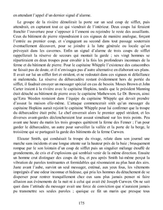 en attendant l’appel d’un dernier signal d’alarme.
Le groupe de la rivière démolirait la porte sur un seul coup de sifflet, puis
attendrait, en capturant tout ce qui viendrait de l’intérieur. Deux coups lui feraient
franchir l’ouverture pour s’opposer à l’ennemi ou rejoindre le reste des assaillants.
Ceux du bâtiment de pierre répondraient à ces signaux de manière analogue, forçant
l’entrée au premier coup, et s’engageant au second dans tout passage souterrain
éventuellement découvert, pour se joindre à la lutte générale ou locale qu’on
prévoyait dans les cavernes. Enfin un signal d’alarme de trois coups de sifflet
rappellerait la réserve de secours qui montait la garde ; ses vingt hommes se
répartiraient en deux troupes pour envahir à la fois les profondeurs inconnues de la
ferme et du bâtiment de pierre. Pour le capitaine Whipple l’existence des catacombes
ne faisait pas de doute, et il n’envisagea pas d’autre alternative en élaborant ses plans.
Il avait sur lui un sifflet fort et strident, et ne redoutait dans ces signaux ni défaillance
ni malentendu. La réserve du débarcadère restant évidemment hors de portée du
sifflet, il faudrait envoyer un messager spécial en cas de besoin. Moses Brown et John
Carter iraient à la rivière avec le capitaine Hopkins, tandis que le président Manning
était détaché au bâtiment de pierre avec le capitaine Mathewson. Le Dr. Bowen, ainsi
qu’Ezra Weeden restaient dans l’équipe du capitaine Whipple qui devait prendre
d’assaut la maison elle-même. L’attaque commencerait sitôt qu’un messager du
capitaine Hopkins aurait rejoint le capitaine Whipple pour lui confirmer que la troupe
du débarcadère était prête. Le chef enverrait alors le premier appel strident, et les
diverses avant-gardes déclencheraient leur assaut simultané sur les trois points. Peu
avant une heure du matin les trois groupes quittèrent la ferme des Fenner ; l’un pour
garder le débarcadère, un autre pour surveiller la vallée et la porte de la berge, le
troisième qui se partageait la garde des bâtiments de la ferme Curwen.
Eleazar Smith, qui conduisait la troupe du rivage, relate dans son journal une
marche sans incidents et une longue attente sur la hauteur près de la baie ; brusquement
rompue par le son lointain d’un coup de sifflet puis un singulier mélange étouffé de
grondements, de cris et d’explosions qui semblait venir de la même direction. Ensuite
un homme crut distinguer des coups de feu, et peu après Smith lui-même perçut la
vibration de paroles tonitruantes et formidables qui résonnaient au plus haut des airs.
Juste avant l’aube, survint un seul messager, exténué, aux yeux fous, les vêtements
imprégnés d’une odeur inconnue et hideuse, qui pria les hommes du détachement de se
disperser pour rentrer tranquillement chez eux sans plus jamais penser ni faire
allusion aux événements de la nuit ni à celui qui avait été Joseph Curwen. On ne sait
quoi dans l’attitude du messager avait une force de conviction que n’auraient jamais
pu transmettre ses seules paroles ; quoique ce fût un marin que presque tous
175
 