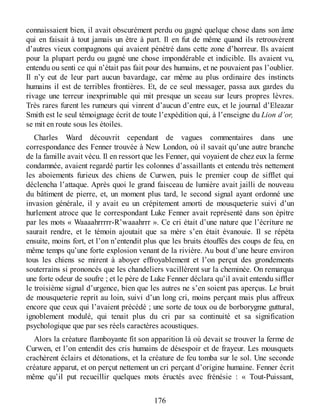 connaissaient bien, il avait obscurément perdu ou gagné quelque chose dans son âme
qui en faisait à tout jamais un être à part. Il en fut de même quand ils retrouvèrent
d’autres vieux compagnons qui avaient pénétré dans cette zone d’horreur. Ils avaient
pour la plupart perdu ou gagné une chose impondérable et indicible. Ils avaient vu,
entendu ou senti ce qui n’était pas fait pour des humains, et ne pouvaient pas l’oublier.
Il n’y eut de leur part aucun bavardage, car même au plus ordinaire des instincts
humains il est de terribles frontières. Et, de ce seul messager, passa aux gardes du
rivage une terreur inexprimable qui mit presque un sceau sur leurs propres lèvres.
Très rares furent les rumeurs qui vinrent d’aucun d’entre eux, et le journal d’Eleazar
Smith est le seul témoignage écrit de toute l’expédition qui, à l’enseigne du Lion d’or,
se mit en route sous les étoiles.
Charles Ward découvrit cependant de vagues commentaires dans une
correspondance des Fenner trouvée à New London, où il savait qu’une autre branche
de la famille avait vécu. Il en ressort que les Fenner, qui voyaient de chez eux la ferme
condamnée, avaient regardé partir les colonnes d’assaillants et entendu très nettement
les aboiements furieux des chiens de Curwen, puis le premier coup de sifflet qui
déclencha l’attaque. Après quoi le grand faisceau de lumière avait jailli de nouveau
du bâtiment de pierre, et, un moment plus tard, le second signal ayant ordonné une
invasion générale, il y avait eu un crépitement amorti de mousqueterie suivi d’un
hurlement atroce que le correspondant Luke Fenner avait représenté dans son épitre
par les mots « Waaaahrrrrr-R’waaahrrr ». Ce cri était d’une nature que l’écriture ne
saurait rendre, et le témoin ajoutait que sa mère s’en était évanouie. Il se répéta
ensuite, moins fort, et l’on n’entendit plus que les bruits étouffés des coups de feu, en
même temps qu’une forte explosion venant de la rivière. Au bout d’une heure environ
tous les chiens se mirent à aboyer effroyablement et l’on perçut des grondements
souterrains si prononcés que les chandeliers vacillèrent sur la cheminée. On remarqua
une forte odeur de soufre ; et le père de Luke Fenner déclara qu’il avait entendu siffler
le troisième signal d’urgence, bien que les autres ne s’en soient pas aperçus. Le bruit
de mousqueterie reprit au loin, suivi d’un long cri, moins perçant mais plus affreux
encore que ceux qui l’avaient précédé ; une sorte de toux ou de borborygme guttural,
ignoblement modulé, qui tenait plus du cri par sa continuité et sa signification
psychologique que par ses réels caractères acoustiques.
Alors la créature flamboyante fit son apparition là où devait se trouver la ferme de
Curwen, et l’on entendit des cris humains de désespoir et de frayeur. Les mousquets
crachèrent éclairs et détonations, et la créature de feu tomba sur le sol. Une seconde
créature apparut, et on perçut nettement un cri perçant d’origine humaine. Fenner écrit
même qu’il put recueillir quelques mots éructés avec frénésie : « Tout-Puissant,
176
 