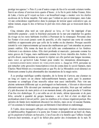 protège ton agneau ! » Puis il y eut d’autres coups de feu et la seconde créature tomba.
Suivit un silence d’environ trois quarts d’heure ; à la fin le petit Arthur Fenner, frère
de Luke, s’écria qu’il voyait au loin « un brouillard rouge » monter vers les étoiles
au-dessus de la ferme maudite. Nul autre que l’enfant ne put en témoigner, mais Luke
vit une coïncidence significative dans la panique de terreur quasi convulsive qui, au
même instant, arqua le dos et hérissa le poil des trois chats qui se trouvaient dans la
pièce.
Cinq minutes plus tard un vent glacial se leva, et l’air fut imprégné d’une
intolérable puanteur ; seule la fraîcheur puissante de la mer put empêcher les gardes
du rivage ou les rares habitants éveillés à Pawtuxet de la remarquer. Personne chez
les Fenner n’en avait jamais senti de pareille, et elle inspirait une sorte de crainte
indéfinie et oppressante pire que celle de la tombe ou du charnier. Presque aussitôt
retentit la voix impressionnante qu’aucun des malheureux qui l’ont entendue ne pourra
jamais oublier. Elle tonna du haut du ciel telle une condamnation et les fenêtres
vibrèrent à ses derniers échos. Elle était profonde et musicale ; puissante comme les
notes graves de l’orgue, mais malfaisante comme les livres interdits des Arabes. Ce
qu’elle disait, aucun homme ne saurait le répéter car elle parlait une langue inconnue,
mais voici ce qu’écrivit Luke Fenner pour rendre les intonations démoniaques :
« DEESMEES-JESHET-BONE DOSEFE DU VEMA-ENITE-MOSS ». Jusqu’en 1919, personne ne
put rattacher cette grossière transcription à rien de connu dans le savoir humain, mais
Charles Ward blêmit en y reconnaissant ce que Pic de La Mirandole avait dénoncé en
frémissant comme la plus abominable des incantations de la magie noire.
À ce prodige maléfique sembla répondre, de la ferme de Curwen, une clameur ou
un long cri repris en un chœur indiscutablement humain, après quoi la puanteur
inconnue se compliqua d’une nouvelle odeur tout aussi intolérable. Puis vint une
plainte nettement différente qui se prolongeait en hurlements, s’élevant et décroissant
alternativement. Elle devenait par moments presque articulée, bien que nul auditeur
n’y pût discerner de mots précis et à un moment donné, elle parut proche à l’extrême
d’un fou rire diabolique. Il y eut enfin un cri de totale, ultime épouvante et de pure
folie, arraché à quantité de gorges humaines – un cri fort et clair en dépit des
profondeurs dont il devait jaillir ; puis les ténèbres et le silence régnèrent partout. Des
spirales de fumée âcre montèrent obscurcir les étoiles, mais on ne vit aucune flamme,
et l’on constata le lendemain que pas un bâtiment n’était détruit ni endommagé.
À l’aube, deux messagers effrayés aux vêtements imprégnés d’odeurs monstrueuses
et indéfinissables frappèrent à la porte des Fenner et demandèrent un baril de rhum,
qu’ils payèrent d’ailleurs un bon prix. L’un d’eux dit à la famille que l’affaire Joseph
Curwen était terminée, et qu’il ne fallait plus parler des événements de la nuit. Si
177
 
