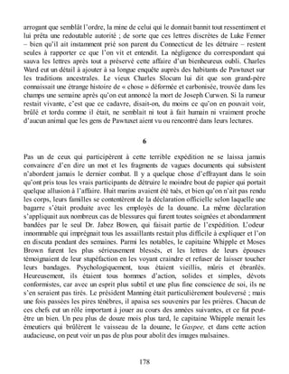arrogant que semblât l’ordre, la mine de celui qui le donnait bannit tout ressentiment et
lui prêta une redoutable autorité ; de sorte que ces lettres discrètes de Luke Fenner
– bien qu’il ait instamment prié son parent du Connecticut de les détruire – restent
seules à rapporter ce que l’on vit et entendit. La négligence du correspondant qui
sauva les lettres après tout a préservé cette affaire d’un bienheureux oubli. Charles
Ward eut un détail à ajouter à sa longue enquête auprès des habitants de Pawtuxet sur
les traditions ancestrales. Le vieux Charles Slocum lui dit que son grand-père
connaissait une étrange histoire de « chose » déformée et carbonisée, trouvée dans les
champs une semaine après qu’on eut annoncé la mort de Joseph Curwen. Si la rumeur
restait vivante, c’est que ce cadavre, disait-on, du moins ce qu’on en pouvait voir,
brûlé et tordu comme il était, ne semblait ni tout à fait humain ni vraiment proche
d’aucun animal que les gens de Pawtuxet aient vu ou rencontré dans leurs lectures.
6
Pas un de ceux qui participèrent à cette terrible expédition ne se laissa jamais
convaincre d’en dire un mot et les fragments de vagues documents qui subsistent
n’abordent jamais le dernier combat. Il y a quelque chose d’effrayant dans le soin
qu’ont pris tous les vrais participants de détruire le moindre bout de papier qui portait
quelque allusion à l’affaire. Huit marins avaient été tués, et bien qu’on n’ait pas rendu
les corps, leurs familles se contentèrent de la déclaration officielle selon laquelle une
bagarre s’était produite avec les employés de la douane. La même déclaration
s’appliquait aux nombreux cas de blessures qui furent toutes soignées et abondamment
bandées par le seul Dr. Jabez Bowen, qui faisait partie de l’expédition. L’odeur
innommable qui imprégnait tous les assaillants restait plus difficile à expliquer et l’on
en discuta pendant des semaines. Parmi les notables, le capitaine Whipple et Moses
Brown furent les plus sérieusement blessés, et les lettres de leurs épouses
témoignaient de leur stupéfaction en les voyant craindre et refuser de laisser toucher
leurs bandages. Psychologiquement, tous étaient vieillis, mûris et ébranlés.
Heureusement, ils étaient tous hommes d’action, solides et simples, dévots
conformistes, car avec un esprit plus subtil et une plus fine conscience de soi, ils ne
s’en seraient pas tirés. Le président Manning était particulièrement bouleversé ; mais
une fois passées les pires ténèbres, il apaisa ses souvenirs par les prières. Chacun de
ces chefs eut un rôle important à jouer au cours des années suivantes, et ce fut peut-
être un bien. Un peu plus de douze mois plus tard, le capitaine Whipple menait les
émeutiers qui brûlèrent le vaisseau de la douane, le Gaspee, et dans cette action
audacieuse, on peut voir un pas de plus pour abolit des images malsaines.
178
 