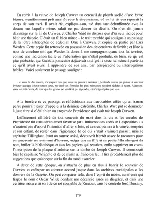 On remit à la veuve de Joseph Curwen un cercueil de plomb scellé d’une forme
bizarre, manifestement prêt aussitôt pour la circonstance, où on lui dit que reposait le
corps de son mari. Il avait été, expliqua-t-on, tué dans une échauffourée avec la
douane sur laquelle mieux valait ne pas donner de détails. On n’en dit jamais
davantage sur la fin de Curwen, et Charles Ward ne disposa que d’un seul indice pour
bâtir une théorie. C’était un fil bien mince – le trait tremblé qui soulignait un passage
de la lettre interceptée de Jedediah Orne à Curwen, et copiée en partie par Ezra
Weeden. Cette copie fut retrouvée en possession des descendants de Smith ; et libre à
nous de conclure soit que Weeden la donna à son compagnon quand tout fut terminé,
comme une indication tacite de l’aberration qui s’était produite, ou bien, ce qui est
plus probable, que Smith la possédant déjà avait souligné le texte lui-même à partir de
ce qu’il avait réussi à apprendre de son ami, par perspicacité ou interrogations
habiles. Voici seulement le passage souligné :
Je vous le dis encore, n’évoquez rien que vous ne puissiez dominer ; j’entends aucun qui puisse à son tour
évoquer quelque chose contre vous, par quoi vos formules les plus puissantes seraient réduites à néant. Adressez-
vous aux inférieurs, de peur que les grands ne veuillent pas répondre, et n’exigent plus que vous.
À la lumière de ce passage, et réfléchissant aux inavouables alliés qu’un homme
perdu pourrait tenter d’appeler à la dernière extrémité, Charles Ward put se demander
à juste titre si c’était bien un citoyen de Providence qui avait tué Joseph Curwen.
L’effacement délibéré de tout souvenir du mort dans la vie et les annales de
Providence fut considérablement favorisé par l’influence des chefs de l’expédition. Ils
n’avaient pas d’abord l’intention d’aller si loin, et avaient permis à la veuve, son père
et son enfant, de rester dans l’ignorance de ce qui s’était vraiment passé ; mais le
capitaine Tillinghast, étant un homme avisé, découvrit bientôt assez de racontars pour
en concevoir un sentiment d’horreur, exiger que sa fille et sa petite-fille changent de
nom, brûler la bibliothèque et tous les papiers qui restaient, enfin supprimer au ciseau
l’inscription de la plaque d’ardoise sur la tombe de Joseph Curwen. Il connaissait
bien le capitaine Whipple et de ce marin au franc-parler, il tira probablement plus de
suggestions que quiconque sur la fin du maudit sorcier.
À dater de cette époque, on s’attacha de plus en plus à bannir le souvenir de
Curwen, et enfin par un commun accord jusque dans les archives municipales et les
dossiers de la Gazette. On peut comparer cela, dans l’esprit du moins, au silence qui
frappa le nom d’Oscar Wilde pendant une décennie après sa disgrâce, et dans une
certaine mesure au sort de ce roi coupable de Runazar, dans le conte de lord Dunsany,
179
 