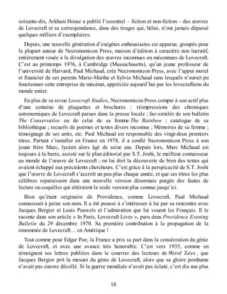 soixante-dix, Arkham House a publié l’essentiel – fiction et non-fiction – des œuvres
de Lovecraft et sa correspondance, dans des tirages qui, hélas, n’ont jamais dépassé
quelques milliers d’exemplaires.
Depuis, une nouvelle génération d’exégètes enthousiastes est apparue, groupés pour
la plupart autour de Necronomicon Press, maison d’édition à caractère non lucratif,
entièrement vouée à la divulgation des œuvres inconnues ou méconnues de Lovecraft.
C’est au printemps 1976, à Cambridge (Massachusetts), qu’un jeune professeur de
l’université de Harvard, Paul Michaud, crée Necronomicon Press, avec l’appui moral
et financier de ses parents Marie-Marthe et Sylvio Michaud sans lesquels n’aurait pu
fonctionner cette entreprise de mécénat, appréciée aujourd’hui par les lovecraftiens du
monde entier.
En plus de sa revue Lovecraft Studies, Necronomicon Press compte à son actif plus
d’une centaine de plaquettes et brochures : réimpressions des chroniques
astronomiques de Lovecraft parues dans la presse locale ; fac-similés de son bulletin
The Conservative ou de celui de sa femme The Rainbow ; catalogue de sa
bibliothèque ; recueils de poèmes et textes divers inconnus ; Mémoires de sa femme ;
témoignage de ses amis, etc. Paul Michaud est responsable des vingt-deux premiers
titres. Partant s’installer en France en 1978, il a confié Necronomicon Press à son
jeune frère Marc, lycéen alors âgé de seize ans. Depuis lors, Marc Michaud est
toujours à la barre, assisté sur le plan éditorial par S.T. Joshi, le meilleur connaisseur
au monde de l’œuvre de Lovecraft ; on lui doit la découverte de bien des textes qui
avaient échappé aux précédents chercheurs. C’est grâce à la perspicacité de S.T. Joshi
que l’œuvre de Lovecraft s’accroît un peu plus chaque année, et que ses titres les plus
célèbres reparaissent dans une nouvelle version désormais purgée des fautes de
lecture ou coquilles qui altéraient la seule version plus connue jusqu’ici.
Bien qu’étant originaire de Providence, comme Lovecraft, Paul Michaud
connaissait à peine son nom. Il a été poussé à s’intéresser à lui par sa rencontre avec
Jacques Bergier et Louis Pauwels et l’admiration que lui vouent les Français. Il le
raconte dans son article « In Paris, Lovecraft Lives », paru dans Providence Evening
Bulletin du 29 décembre 1970. Sa première contribution à la propagation de la
renommée de Lovecraft… en Amérique !
Tout comme pour Edgar Poe, la France a pris sa part dans la consécration du génie
de Lovecraft, et avec une avance très honorable. C’est vers 1935, comme en
témoignent ses lettres publiées dans le courrier des lecteurs de Weird Tales , que
Jacques Bergier prit la mesure du génie de Lovecraft, alors que sa gloire posthume
n’avait pas encore décollé. Si la guerre mondiale n’avait pas éclaté, c’est dix ans plus
18
 