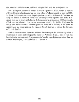 que les dieux condamnent non seulement à ne plus être, mais à n’avoir jamais été.
Mrs. Tillinghast, comme on appela la veuve à partir de 1772, vendit la maison
d’Olney Court et alla résider avec son père à Power’s Lane jusqu’à sa mort en 1817.
La ferme de Pawtuxet, où ne se risquait pas âme qui vive, fut laissée à l’abandon au
long des années et tomba en ruine avec une inexplicable rapidité. Vers 1780 il ne
restait plus que la pierre et la brique de la maçonnerie, et autour de 1800 même cela
n’était que tas informes. Personne ne s’aventura à sonder le fouillis d’arbustes du
rivage qui devait cacher l’ancienne porte au flanc de la colline, ni ne tenta de
reconstituter une image précise des lieux où Joseph Curwen se sépara des horreurs
qu’il avait forgées.
Seul le vieux et solide capitaine Whipple fut surpris par des oreilles vigilantes à
marmonner de temps en temps pour lui-même : « Peste soit de ce…, mais il avait pas
besoin de rire tout en criant. C’tait comme si c’maudit… gardait queque chose dans sa
manche. Pour un peu j’l’aurais brûlée sa… maison. »
180
 