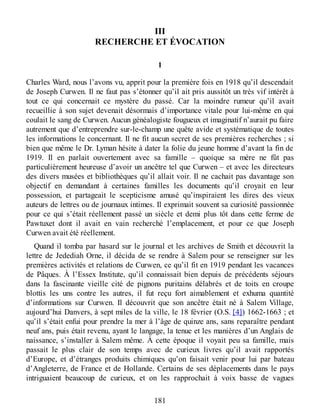 III
RECHERCHE ET ÉVOCATION
1
Charles Ward, nous l’avons vu, apprit pour la première fois en 1918 qu’il descendait
de Joseph Curwen. Il ne faut pas s’étonner qu’il ait pris aussitôt un très vif intérêt à
tout ce qui concernait ce mystère du passé. Car la moindre rumeur qu’il avait
recueillie à son sujet devenait désormais d’importance vitale pour lui-même en qui
coulait le sang de Curwen. Aucun généalogiste fougueux et imaginatif n’aurait pu faire
autrement que d’entreprendre sur-le-champ une quête avide et systématique de toutes
les informations le concernant. Il ne fit aucun secret de ses premières recherches ; si
bien que même le Dr. Lyman hésite à dater la folie du jeune homme d’avant la fin de
1919. Il en parlait ouvertement avec sa famille – quoique sa mère ne fût pas
particulièrement heureuse d’avoir un ancêtre tel que Curwen – et avec les directeurs
des divers musées et bibliothèques qu’il allait voir. Il ne cachait pas davantage son
objectif en demandant à certaines familles les documents qu’il croyait en leur
possession, et partageait le scepticisme amusé qu’inspiraient les dires des vieux
auteurs de lettres ou de journaux intimes. Il exprimait souvent sa curiosité passionnée
pour ce qui s’était réellement passé un siècle et demi plus tôt dans cette ferme de
Pawtuxet dont il avait en vain recherché l’emplacement, et pour ce que Joseph
Curwen avait été réellement.
Quand il tomba par hasard sur le journal et les archives de Smith et découvrit la
lettre de Jedediah Orne, il décida de se rendre à Salem pour se renseigner sur les
premières activités et relations de Curwen, ce qu’il fit en 1919 pendant les vacances
de Pâques. À l’Essex Institute, qu’il connaissait bien depuis de précédents séjours
dans la fascinante vieille cité de pignons puritains délabrés et de toits en croupe
blottis les uns contre les autres, il fut reçu fort aimablement et exhuma quantité
d’informations sur Curwen. Il découvrit que son ancêtre était né à Salem Village,
aujourd’hui Danvers, à sept miles de la ville, le 18 février (O.S. [4]) 1662-1663 ; et
qu’il s’était enfui pour prendre la mer à l’âge de quinze ans, sans reparaître pendant
neuf ans, puis était revenu, ayant le langage, la tenue et les manières d’un Anglais de
naissance, s’installer à Salem même. À cette époque il voyait peu sa famille, mais
passait le plus clair de son temps avec de curieux livres qu’il avait rapportés
d’Europe, et d’étranges produits chimiques qu’on faisait venir pour lui par bateau
d’Angleterre, de France et de Hollande. Certains de ses déplacements dans le pays
intriguaient beaucoup de curieux, et on les rapprochait à voix basse de vagues
181
 