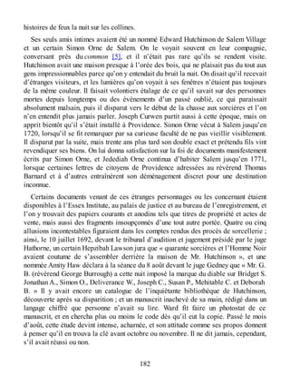 histoires de feux la nuit sur les collines.
Ses seuls amis intimes avaient été un nommé Edward Hutchinson de Salem Village
et un certain Simon Orne de Salem. On le voyait souvent en leur compagnie,
conversant près du common [5], et il n’était pas rare qu’ils se rendent visite.
Hutchinson avait une maison presque à l’orée des bois, qui ne plaisait pas du tout aux
gens impressionnables parce qu’on y entendait du bruit la nuit. On disait qu’il recevait
d’étranges visiteurs, et les lumières qu’on voyait à ses fenêtres n’étaient pas toujours
de la même couleur. Il faisait volontiers étalage de ce qu’il savait sur des personnes
mortes depuis longtemps ou des événements d’un passé oublié, ce qui paraissait
absolument malsain, puis il disparut vers le début de la chasse aux sorcières et l’on
n’en entendit plus jamais parler. Joseph Curwen partit aussi à cette époque, mais on
apprit bientôt qu’il s’était installé à Providence. Simon Orne vécut à Salem jusqu’en
1720, lorsqu’il se fit remarquer par sa curieuse faculté de ne pas vieillir visiblement.
Il disparut par la suite, mais trente ans plus tard son double exact et prétendu fils vint
revendiquer ses biens. On lui donna satisfaction sur la foi de documents manifestement
écrits par Simon Orne, et Jedediah Orne continua d’habiter Salem jusqu’en 1771,
lorsque certaines lettres de citoyens de Providence adressées au révérend Thomas
Barnard et à d’autres entraînèrent son déménagement discret pour une destination
inconnue.
Certains documents venant de ces étranges personnages ou les concernant étaient
disponibles à l’Essex Institute, au palais de justice et au bureau de l’enregistrement, et
l’on y trouvait des papiers courants et anodins tels que titres de propriété et actes de
vente, mais aussi des fragments insoupçonnés d’une tout autre portée. Quatre ou cinq
allusions incontestables figuraient dans les comptes rendus des procès de sorcellerie ;
ainsi, le 10 juillet 1692, devant le tribunal d’audition et jugement présidé par le juge
Hathorne, un certain Hepzibah Lawson jura que « quarante sorcières et l’Homme Noir
avaient coutume de s’assembler derrière la maison de Mr. Hutchinson », et une
nommée Amity Haw déclara à la séance du 8 août devant le juge Gedney que « Mr. G.
B. (révérend George Burrough) a cette nuit imposé la marque du diable sur Bridget S.
Jonathan A., Simon O., Deliverance W., Joseph C., Susan P., Mehitable C. et Deborah
B. » Il y avait encore un catalogue de l’inquiétante bibliothèque de Hutchinson,
découverte après sa disparition ; et un manuscrit inachevé de sa main, rédigé dans un
langage chiffré que personne n’avait su lire. Ward fit faire un photostat de ce
manuscrit, et en chercha plus ou moins le code dès qu’il eut la copie. Passé le mois
d’août, cette étude devint intense, acharnée, et son attitude comme ses propos donnent
à penser qu’il en trouva la clé avant octobre ou novembre. Il ne dit jamais, cependant,
s’il avait réussi ou non.
182
 