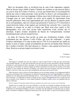 Mais les documents Orne se révélèrent tout de suite d’une importance capitale.
Ward ne fut pas long à établir d’après l’identité des écritures ce que prouvait déjà à
ses yeux le texte de la lettre à Curwen ; à savoir que Simon Orne et son prétendu fils
étaient une seule et même personne. Ainsi qu’Orne le disait à son correspondant, il
était dangereux de vivre trop longtemps à Salem, aussi était-il allé passer trente ans à
l’étranger pour ne venir réclamer ses terres qu’en qualité de représentant d’une
nouvelle génération. Orne avait apparemment pris soin de détruire la majeure partie
de sa correspondance, mais les citoyens qui passèrent à l’action en 1771 trouvèrent et
conservèrent des lettres et des papiers qui excitèrent leur curiosité. On y voyait des
formules et croquis de sa main et d’autres que Ward avait alors copiés et fait
photographier avec soin ainsi qu’une lettre mystérieuse d’une écriture que le
chercheur, d’après d’autres documents du bureau de l’enregistrement, reconnut
formellement pour celle de Joseph Curwen.
La lettre de Curwen, bien qu’elle ne porte pas d’indication d’année, n’était
évidemment pas une réponse à celle d’Orne, qui avait été confisquée ; à partir
d’indices intrinsèques il la situa au plus tard en 1750. Il n’est peut-être pas inutile de
donner le texte en entier, comme un échantillon du style de cet homme dont l’histoire
fut si sombre et terrible. Elle était adressée à « Simon », mais quelqu’un (Curwen ou
Orne, Ward ne savait pas lequel) avait barré le mot.
Providence,
Ier mai (Ut vulgo)
Frère,
Mon honoré et vénérable amy, tous mes respects et vœux les plus fervents à Celuy que nous servons pour
votre éternelle Puissance. Je viens juste de découvrir cela qu’il vous faut scavoir, concernant le sujet de la dernière
extrémité et ce qu’il convient de faire à son propos. Je ne suis point disposé à partir, comme vous le fîtes, en raison
de mon âge, car Providence n’a point les rigueurs de la Baie à pourchasser les êtres hors du commun et les trainer
en justice. Je suis accaparé de vaisseaux et d’affaires et ne saurais vous suyvre là-dessus, outre que ma ferme de
Patuxet a sous terre ce que vous scavez, qui n’attendrait pas mon retour sous une autre forme.
Mais, ainsi que je vous l’ay dit, je ne serai pas dépourvu en cas de fortune contraire et j’ay longuement étudié le
moyen de revenir après la Fin. La nuit passée j’ay découvert les paroles qui font venir Yogge-Sothothe, et vu pour la
première fois cette figure dont parle Ibn Schacabao dans le… Et Il a dit que la Clé se trouve dans le Psaume III du
Liber-Damnatus. Le soleil étant en maison V, Saturne en trine, tracez le Pentagramme du Feu, et récitez par trois
foys le neuvième verset. Répétez ce verset chaque Roodemas et Hallowe’en [6], la chose sera engendrée dans les
sphères extérieures.
Et de la semence d’autrefois naîtra Celui qui regardera en arrière sans scavoir ce qu’il cherche.
Pourtant cecy ne vaudra rien s’il n’a pas d’Héritier, et si les Sels, ou la manière de préparer les Sels ne sont
pas prêts à servir ; et icy je dois reconnaître que je n’ay pas pris les mesures nécessaires ny avancé beaucoup.
L’Opération est extrêmement fastidieuse à mener, et consomme une telle abondance de spécimens que j’ay grand-
peine à en obtenir en suffisance, en dépit des marins que je fais venir des Indes. Les gens d’icy deviennent curieux,
183
 
