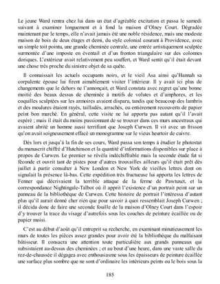 Le jeune Ward rentra chez lui dans un état d’agréable excitation et passa le samedi
suivant à examiner longuement et à fond la maison d’Olney Court. Dégradée
maintenant par le temps, elle n’avait jamais été une noble résidence, mais une modeste
maison de bois de deux étages et demi, du style colonial courant à Providence, avec
un simple toit pointu, une grande cheminée centrale, une entrée artistiquement sculptée
surmontée d’une imposte en éventail et d’un fronton triangulaire sur des colonnes
doriques. L’extérieur avait relativement peu souffert, et Ward sentit qu’il était devant
une chose très proche du sinistre objet de sa quête.
Il connaissait les actuels occupants noirs, et le vieil Asa ainsi qu’Hannah sa
corpulente épouse lui firent aimablement visiter l’intérieur. Il y avait ici plus de
changements que le dehors ne l’annonçait, et Ward constata avec regret qu’une bonne
moitié des beaux dessus de cheminée à motifs de volutes et d’amphores, et les
coquilles sculptées sur les armoires avaient disparu, tandis que beaucoup des lambris
et des moulures étaient rayés, tailladés, arrachés, ou entièrement recouverts de papier
peint bon marché. En général, cette visite ne lui apporta pas autant qu’il l’avait
espéré ; mais il était du moins passionnant de se trouver dans ces murs ancestraux qui
avaient abrité un homme aussi terrifiant que Joseph Curwen. Il vit avec un frisson
qu’on avait soigneusement effacé un monogramme sur le vieux heurtoir de cuivre.
Dès lors et jusqu’à la fin de ses cours, Ward passa son temps à étudier le photostat
du manuscrit chiffré d’Hutchinson et la quantité d’informations disponibles sur place à
propos de Curwen. Le premier se révéla indéchiffrable mais la seconde étude fut si
féconde et ouvrit tant de pistes pour d’autres trouvailles ailleurs qu’il était prêt dès
juillet à partir consulter à New London et New York de vieilles lettres dont on
signalait la présence là-bas. Cette expédition très fructueuse lui apporta les lettres de
Fenner qui décrivaient la terrible attaque de la ferme de Pawtuxet, et la
correspondance Nightingale-Talbot où il apprit l’existence d’un portrait peint sur un
panneau de la bibliothèque de Curwen. Cette histoire de portrait l’intéressa d’autant
plus qu’il aurait donné cher rien que pour savoir à quoi ressemblait Joseph Curwen ;
il décida donc de faire une seconde fouille de la maison d’Olney Court dans l’espoir
d’y trouver la trace du visage d’autrefois sous les couches de peinture écaillée ou de
papier moisi.
C’est au début d’août qu’il entreprit sa recherche, en examinant minutieusement les
murs de toutes les pièces assez grandes pour avoir été la bibliothèque du malfaisant
bâtisseur. Il consacra une attention toute particulière aux grands panneaux qui
subsistaient au-dessus des cheminées ; et au bout d’une heure, dans une vaste salle du
rez-de-chaussée il dégagea avec enthousiasme sous les épaisseurs de peinture écaillée
une surface plus sombre que ne sont d’ordinaire les intérieurs peints ou le bois sous la
185
 
