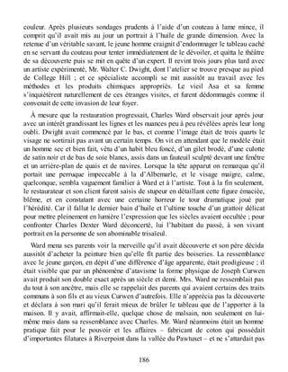 couleur. Après plusieurs sondages prudents à l’aide d’un couteau à lame mince, il
comprit qu’il avait mis au jour un portrait à l’huile de grande dimension. Avec la
retenue d’un véritable savant, le jeune homme craignit d’endommager le tableau caché
en se servant du couteau pour tenter immédiatement de le dévoiler, et quitta le théâtre
de sa découverte puis se mit en quête d’un expert. Il revint trois jours plus tard avec
un artiste expérimenté, Mr. Walter C. Dwight, dont l’atelier se trouve presque au pied
de College Hill ; et ce spécialiste accompli se mit aussitôt au travail avec les
méthodes et les produits chimiques appropriés. Le vieil Asa et sa femme
s’inquiétèrent naturellement de ces étranges visites, et furent dédommagés comme il
convenait de cette invasion de leur foyer.
À mesure que la restauration progressait, Charles Ward observait jour après jour
avec un intérêt grandissant les lignes et les nuances peu à peu révélées après leur long
oubli. Dwight avait commencé par le bas, et comme l’image était de trois quarts le
visage ne sortirait pas avant un certain temps. On vit en attendant que le modèle était
un homme sec et bien fait, vêtu d’un habit bleu foncé, d’un gilet brodé, d’une culotte
de satin noir et de bas de soie blancs, assis dans un fauteuil sculpté devant une fenêtre
et un arrière-plan de quais et de navires. Lorsque la tête apparut on remarqua qu’il
portait une perruque impeccable à la d’Albemarle, et le visage maigre, calme,
quelconque, sembla vaguement familier à Ward et à l’artiste. Tout à la fin seulement,
le restaurateur et son client furent saisis de stupeur en détaillant cette figure émaciée,
blême, et en constatant avec une certaine horreur le tour dramatique joué par
l’hérédité. Car il fallut le dernier bain d’huile et l’ultime touche d’un grattoir délicat
pour mettre pleinement en lumière l’expression que les siècles avaient occultée ; pour
confronter Charles Dexter Ward déconcerté, lui l’habitant du passé, à son vivant
portrait en la personne de son abominable trisaïeul.
Ward mena ses parents voir la merveille qu’il avait découverte et son père décida
aussitôt d’acheter la peinture bien qu’elle fît partie des boiseries. La ressemblance
avec le jeune garçon, en dépit d’une différence d’âge apparente, était prodigieuse ; il
était visible que par un phénomène d’atavisme la forme physique de Joseph Curwen
avait produit son double exact après un siècle et demi. Mrs. Ward ne ressemblait pas
du tout à son ancêtre, mais elle se rappelait des parents qui avaient certains des traits
communs à son fils et au vieux Curwen d’autrefois. Elle n’apprécia pas la découverte
et déclara à son mari qu’il ferait mieux de brûler le tableau que de l’apporter à la
maison. Il y avait, affirmait-elle, quelque chose de malsain, non seulement en lui-
même mais dans sa ressemblance avec Charles. Mr. Ward néanmoins était un homme
pratique fait pour le pouvoir et les affaires – fabricant de coton qui possédait
d’importantes filatures à Riverpoint dans la vallée du Pawtuxet – et ne s’attardait pas
186
 