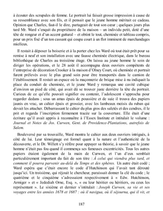 à écouter des scrupules de femme. Le portrait lui faisait grosse impression à cause de
sa ressemblance avec son fils, et il pensait que le jeune homme méritait ce cadeau.
Opinion que Charles, faut-il le dire, partageait de tout son cœur ; quelques jours plus
tard Mr. Ward s’enquit du propriétaire de la maison – un individu petit, doté d’une
tête de rongeur et d’un accent guttural – et obtint le tout, cheminée et tableau compris,
pour un prix fixé d’un ton cassant qui coupa court à un flot imminent de marchandages
mielleux.
Il restait à déposer la boiserie et à la porter chez les Ward où tout était prêt pour sa
remise à neuf et son installation avec une fausse cheminée électrique, dans le bureau
bibliothèque de Charles au troisième étage. On laissa au jeune homme le soin de
diriger les opérations, et le 28 août il accompagna deux ouvriers compétents de
l’entreprise de décoration Crooker à la maison d’Olney Court, où cheminée et portrait
furent prélevés avec le plus grand soin pour être transportés dans le camion de
l’établissement. Il restait un espace où la maçonnerie de brique mise à nu indiquait la
place du conduit de cheminée, et le jeune Ward y remarqua une cavité cubique
d’environ un pied de côté, qui avait dû se trouver juste derrière la tête du portrait.
Curieux de ce qu’elle pouvait signifier ou contenir, l’adolescent s’approcha pour
regarder dedans ; sous un amas épais de poussière et de suie il trouva des papiers
jaunis en vrac, un cahier épais et grossier, avec les lambeaux moisis du ruban qui
devait les attacher. Débarrassant le cahier du plus gros des saletés et des cendres, il le
prit et regarda l’inscription fermement tracée sur la couverture. Elle était d’une
écriture qu’il avait appris à reconnaître à l’Essex Institute et intitulait le volume :
Journal et Notes de Jos. Curwen, Gent. de Providence-Plantations, autrefois de
Salem.
Bouleversé par sa trouvaille, Ward montra le cahier aux deux ouvriers intrigués, à
côté de lui. Leur témoignage est formel quant à la nature et l’authenticité de la
découverte, et le Dr. Willett s’y réfère pour appuyer sa théorie, à savoir que le jeune
homme n’était pas fou quand il commença ses fameuses excentricités. Tous les autres
papiers étaient également de la main de Curwen, et l’un d’eux semblait
particulièrement important du fait de son titre : À celui qui viendra plus tard, et
comment il pourra parvenir au-delà du Temps et des sphères. Un autre était codé ;
Ward espéra que c’était encore le code d’Hutchinson qui l’avait tant dérouté
jusqu’ici. Un troisième, qui réjouit le chercheur, paraissait donner la clé du code ; le
quatrième et le cinquième s’adressaient respectivement à « Edw. Hutchinson,
Armiger » et « Jedediah Orne, Esq. », « ou leur héritier ou héritiers, ou ceux les
représentant ». Le sixième et dernier s’intitulait : Joseph Curwen, sa vie et ses
voyages entre les années 1678 et 1687 : où il navigua, où il séjourna, qui il vit, et
187
 
