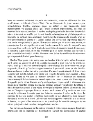 ce qu’il apprit.
3
Nous en sommes maintenant au point où commence, selon les aliénistes les plus
académiques, la folie de Charles Ward. Dès sa découverte, le jeune homme, ayant
immédiatement feuilleté quelques pages du cahier et des manuscrits, avait
manifestement vu quelque chose qui l’avait vivement impressionné. En effet, en
montrant les titres aux ouvriers, il semble avoir pris grand soin de cacher le texte lui-
même, trahissant un trouble que le seul intérêt archéologique et généalogique de sa
trouvaille ne suffisait pas à expliquer. Rentré chez lui il annonça la nouvelle d’un air
presque embarrassé, comme s’il voulait donner une idée de son importance décisive
sans avoir à en produire la preuve. Il ne montra même pas les titres à ses parents, se
contentant de leur dire qu’il avait trouvé des documents de la main de Joseph Curwen
« presque tous chiffrés », qu’il faudrait étudier très attentivement avant d’en dégager
la véritable signification. Il est peu probable qu’il les aurait montrés aux ouvriers si
leur curiosité n’avait été si visible. Il voulut alors éviter de manifester des réticences
qui risquaient de les intriguer davantage.
Charles Ward passa cette nuit-là dans sa chambre à lire le cahier et les documents
qu’il venait de découvrir, et il ne s’arrêta pas quand le jour vint. On lui monta ses
repas, ainsi qu’il en avait instamment prié sa mère lorsqu’elle était venue voir ce qui
se passait ; il ne fit qu’une brève apparition dans l’après-midi quand on vint installer
dans son bureau la cheminée et le portrait de Curwen. La nuit suivante il fit de courts
sommes tout habillé, luttant avec fièvre tout le reste du temps pour élucider le texte
codé. Sa mère le vit dans la matinée travailler sur le photostat du manuscrit
Hutchinson qu’il lui avait souvent montré auparavant ; mais comme elle l’interrogeait,
il répondit que la clé de Curwen ne s’y appliquait pas. L’après-midi il abandonna son
travail pour regarder, comme fasciné, les hommes achever l’installation du tableau et
de sa boiserie au-dessus d’une bûche électrique habilement imitée, disposant le faux
âtre et l’étagère à quelque distance du mur nord comme s’il y avait eu une vraie
cheminée et fermant les côtés avec des boiseries assorties à celles de la pièce. Le
panneau de face qui portait le tableau était monté sur des charnières, pour ménager
derrière la place d’un placard. Les ouvriers partis il apporta son travail et s’assit dans
le bureau, ses yeux allant du manuscrit au portrait qui lui rendait son regard tel un
miroir qui ajouterait des années en rappelant des siècles.
Ses parents, en évoquant par la suite sa conduite à cette époque, donnent des détails
intéressants sur sa méthode de dissimulation. Devant les domestiques il cachait
188
 