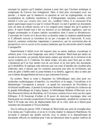 rarement les papiers qu’il étudiait, pensant à juste titre que l’écriture archaïque et
compliquée de Curwen leur échapperait. Mais il était plus circonspect avec ses
parents ; à moins que le manuscrit en question ne soit un cryptogramme, ou une
accumulation de symboles mystérieux et d’idéogrammes inconnus (comme celui
intitulé À celui qui viendra plus tard, etc., semblait l’être), il le recouvrait d’un
papier quelconque jusqu’à ce que le visiteur fût parti. La nuit il gardait ses documents
sous clé dans un cabinet ancien, où il les rangeait aussi chaque fois qu’il quittait la
pièce. Il reprit bientôt tout à fait ses horaires et ses habitudes régulières, sauf ses
longues promenades et d’autres intérêts secondaires dont il parut se désintéresser.
L’ouverture de l’école où il devait faire sa dernière année le contraria manifestement
et il affirmait souvent sa résolution de ne pas s’occuper de l’université. Il avait,
disait-il, certaines recherches importantes à poursuivre, qui lui ouvriraient plus de
perspectives vers le savoir et les sciences humaines que les universités dont le monde
s’enorgueillit.
Naturellement il fallait avoir été toujours plus ou moins studieux, excentrique et
solitaire pour vivre ainsi longtemps sans attirer l’attention. Ward étant par nature un
savant et un ermite, ses parents furent moins surpris que désolés de la réclusion et du
secret complets où il s’enferma. En même temps, son père aussi bien que sa mère
s’étonnaient qu’il ne leur montre rien de son trésor ni ne leur parle des documents
qu’il déchiffrait. Il expliqua cette réticence par son souci d’attendre des résultats plus
cohérents, mais à mesure que les semaines passaient sans plus de révélations, une
sorte de gêne s’établit entre le jeune homme et sa famille, aggravée chez sa mère par
son évidente désapprobation de tout ce qui concernait Curwen.
En octobre, Ward se remit à fréquenter les bibliothèques mais plus pour ses
recherches archéologiques d’autrefois. La sorcellerie et la magie, l’occultisme et la
démonologie l’occupaient à présent ; et quand les ressources de Providence se
révélaient insuffisantes, il prenait le train pour Boston où il exploitait les richesses de
la grande bibliothèque de Copley Square, la bibliothèque Widener d’Harvard, ou la
Zion Research Library de Brookline, où l’on trouve certains livres rares sur des sujets
bibliques. Il fit beaucoup d’achats et fit poser de nouveaux rayonnages dans son
bureau pour ses récentes acquisitions d’ouvrages inquiétants ; pendant les vacances de
Noël il fit toute une série de déplacements hors de la ville, dont un à Salem pour
consulter des documents à l’Essex Institute.
Vers le milieu de janvier 1920, l’attitude de Ward trahit une sorte de triomphe dont
il ne donna pas l’explication, et on ne le vit plus étudier le manuscrit Hutchinson. En
revanche il entreprit une double activité, avec la chimie et le dépouillement de
documents officiels en installant pour l’une un laboratoire dans le grenier inutilisé de
189
 