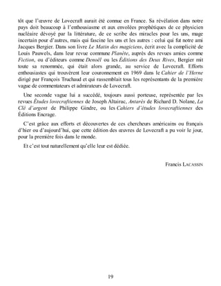 tôt que l’œuvre de Lovecraft aurait été connue en France. Sa révélation dans notre
pays doit beaucoup à l’enthousiasme et aux envolées prophétiques de ce physicien
nucléaire dévoyé par la littérature, de ce scribe des miracles pour les uns, mage
incertain pour d’autres, mais qui fascine les uns et les autres : celui qui fut notre ami
Jacques Bergier. Dans son livre Le Matin des magiciens, écrit avec la complicité de
Louis Pauwels, dans leur revue commune Planète, auprès des revues amies comme
Fiction, ou d’éditeurs comme Denoël ou les Éditions des Deux Rives, Bergier mit
toute sa renommée, qui était alors grande, au service de Lovecraft. Efforts
enthousiastes qui trouvèrent leur couronnement en 1969 dans le Cahier de l’Herne
dirigé par François Truchaud et qui rassemblait tous les représentants de la première
vague de commentateurs et admirateurs de Lovecraft.
Une seconde vague lui a succédé, toujours aussi porteuse, représentée par les
revues Études lovecraftiennes de Joseph Altairac, Antarès de Richard D. Nolane, La
Clé d’argent de Philippe Gindre, ou les Cahiers d’études lovecraftiennes des
Éditions Encrage.
C’est grâce aux efforts et découvertes de ces chercheurs américains ou français
d’hier ou d’aujourd’hui, que cette édition des œuvres de Lovecraft a pu voir le jour,
pour la première fois dans le monde.
Et c’est tout naturellement qu’elle leur est dédiée.
Francis LACASSIN
19
 