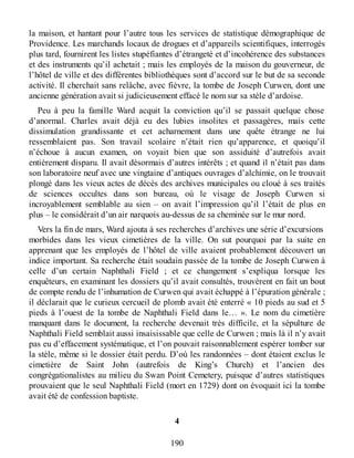 la maison, et hantant pour l’autre tous les services de statistique démographique de
Providence. Les marchands locaux de drogues et d’appareils scientifiques, interrogés
plus tard, fournirent les listes stupéfiantes d’étrangeté et d’incohérence des substances
et des instruments qu’il achetait ; mais les employés de la maison du gouverneur, de
l’hôtel de ville et des différentes bibliothèques sont d’accord sur le but de sa seconde
activité. Il cherchait sans relâche, avec fièvre, la tombe de Joseph Curwen, dont une
ancienne génération avait si judicieusement effacé le nom sur sa stèle d’ardoise.
Peu à peu la famille Ward acquit la conviction qu’il se passait quelque chose
d’anormal. Charles avait déjà eu des lubies insolites et passagères, mais cette
dissimulation grandissante et cet acharnement dans une quête étrange ne lui
ressemblaient pas. Son travail scolaire n’était rien qu’apparence, et quoiqu’il
n’échoue à aucun examen, on voyait bien que son assiduité d’autrefois avait
entièrement disparu. Il avait désormais d’autres intérêts ; et quand il n’était pas dans
son laboratoire neuf avec une vingtaine d’antiques ouvrages d’alchimie, on le trouvait
plongé dans les vieux actes de décès des archives municipales ou cloué à ses traités
de sciences occultes dans son bureau, où le visage de Joseph Curwen si
incroyablement semblable au sien – on avait l’impression qu’il l’était de plus en
plus – le considérait d’un air narquois au-dessus de sa cheminée sur le mur nord.
Vers la fin de mars, Ward ajouta à ses recherches d’archives une série d’excursions
morbides dans les vieux cimetières de la ville. On sut pourquoi par la suite en
apprenant que les employés de l’hôtel de ville avaient probablement découvert un
indice important. Sa recherche était soudain passée de la tombe de Joseph Curwen à
celle d’un certain Naphthali Field ; et ce changement s’expliqua lorsque les
enquêteurs, en examinant les dossiers qu’il avait consultés, trouvèrent en fait un bout
de compte rendu de l’inhumation de Curwen qui avait échappé à l’épuration générale ;
il déclarait que le curieux cercueil de plomb avait été enterré « 10 pieds au sud et 5
pieds à l’ouest de la tombe de Naphthali Field dans le… ». Le nom du cimetière
manquant dans le document, la recherche devenait très difficile, et la sépulture de
Naphthali Field semblait aussi insaisissable que celle de Curwen ; mais là il n’y avait
pas eu d’effacement systématique, et l’on pouvait raisonnablement espérer tomber sur
la stèle, même si le dossier était perdu. D’où les randonnées – dont étaient exclus le
cimetière de Saint John (autrefois de King’s Church) et l’ancien des
congrégationalistes au milieu du Swan Point Cemetery, puisque d’autres statistiques
prouvaient que le seul Naphthali Field (mort en 1729) dont on évoquait ici la tombe
avait été de confession baptiste.
4
190
 