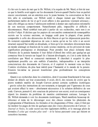 Ce fut vers le mois de mai que le Dr. Willett, à la requête de Mr. Ward, et fort de tout
ce que la famille avait appris sur les documents Curwen quand Charles leur en parlait
encore ouvertement, eut un entretien avec le jeune homme. La conversation ne fut ni
très utile ni concluante, car Willett sentit à chaque instant que Charles était
parfaitement maître de lui et qu’il avait affaire à des questions vraiment sérieuses ;
mais elle obligea au moins l’adolescent renfermé à donner une explication rationnelle
de son nouveau comportement. Naturellement pâle, impassible et difficile à
décontenancer, Ward semblait tout prêt à parler de ses recherches, mais non à en
révéler l’objet. Il déclara que les papiers de son ancêtre contenaient de remarquables
secrets sur la science ancienne, en langage codé pour la plupart, d’une portée
comparable à celle des découvertes du frère Bacon et qui les dépassaient peut-être.
Ils restaient cependant dépourvus de sens à moins qu’on ne les relie à un savoir
structuré aujourd’hui tombé en désuétude, si bien qu’à les introduire directement dans
un monde aménagé en fonction de la seule science moderne, on les priverait de toute
signification prestigieuse et dramatique. Pour prendre leur place éclatante dans
l’histoire de la pensée humaine il leur fallait d’abord être reliés par quelqu’un qui
connaisse bien le terrain sur lequel ils s’étaient développés, et c’est à cette tâche de
corrélation que Ward se consacrait maintenant. Il cherchait à acquérir le plus
rapidement possible ces arts oubliés d’autrefois, indispensables à un interprète
consciencieux des documents de Curwen, et il espérait le moment venu en faire
l’entière révélation, du plus haut intérêt pour l’humanité et le monde de la pensée.
Einstein lui-même ne pouvait transformer plus profondément les conceptions
courantes.
Quant à ses recherches dans les cimetières, dont il reconnut franchement le but sans
donner de détails sur leur avancement, il avait, dit-il, des raisons de croire que la
pierre tombale mutilée de Joseph Curwen portait certains symboles ésotériques
– gravés selon des instructions de son testament, et épargnés par l’ignorance de ceux
qui avaient effacé le nom – absolument nécessaires à la solution définitive de son
code. Curwen, pensait-il, très soucieux de préserver son secret, avait en conséquence
réparti les données du problème de manière extrêmement curieuse. Lorsque le
Dr. Willett demanda à voir les documents ésotériques, Ward manifesta beaucoup de
réticence et tenta de le décourager avec des choses comme les photostats du
cryptogramme d’Hutchinson, les formules et les diagrammes d’Orne ; mais il finit par
lui montrer les pages de titre de quelques-unes des vraies découvertes de Curwen – le
Journal et Notes, le code secret (au titre également chiffré), et le message plein de
formules À celui qui viendra plus tard – et le laissa parcourir ceux qui étaient en
caractères inconnus.
191
 