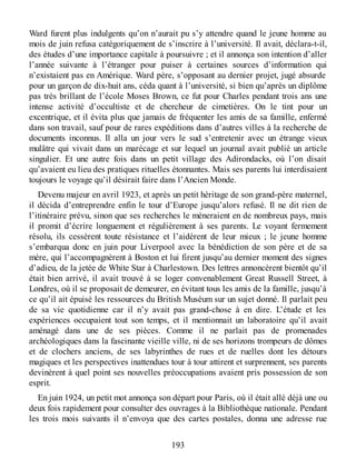 Ward furent plus indulgents qu’on n’aurait pu s’y attendre quand le jeune homme au
mois de juin refusa catégoriquement de s’inscrire à l’université. Il avait, déclara-t-il,
des études d’une importance capitale à poursuivre ; et il annonça son intention d’aller
l’année suivante à l’étranger pour puiser à certaines sources d’information qui
n’existaient pas en Amérique. Ward père, s’opposant au dernier projet, jugé absurde
pour un garçon de dix-huit ans, céda quant à l’université, si bien qu’après un diplôme
pas très brillant de l’école Moses Brown, ce fut pour Charles pendant trois ans une
intense activité d’occultiste et de chercheur de cimetières. On le tint pour un
excentrique, et il évita plus que jamais de fréquenter les amis de sa famille, enfermé
dans son travail, sauf pour de rares expéditions dans d’autres villes à la recherche de
documents inconnus. Il alla un jour vers le sud s’entretenir avec un étrange vieux
mulâtre qui vivait dans un marécage et sur lequel un journal avait publié un article
singulier. Et une autre fois dans un petit village des Adirondacks, où l’on disait
qu’avaient eu lieu des pratiques rituelles étonnantes. Mais ses parents lui interdisaient
toujours le voyage qu’il désirait faire dans l’Ancien Monde.
Devenu majeur en avril 1923, et après un petit héritage de son grand-père maternel,
il décida d’entreprendre enfin le tour d’Europe jusqu’alors refusé. Il ne dit rien de
l’itinéraire prévu, sinon que ses recherches le mèneraient en de nombreux pays, mais
il promit d’écrire longuement et régulièrement à ses parents. Le voyant fermement
résolu, ils cessèrent toute résistance et l’aidèrent de leur mieux ; le jeune homme
s’embarqua donc en juin pour Liverpool avec la bénédiction de son père et de sa
mère, qui l’accompagnèrent à Boston et lui firent jusqu’au dernier moment des signes
d’adieu, de la jetée de White Star à Charlestown. Des lettres annoncèrent bientôt qu’il
était bien arrivé, il avait trouvé à se loger convenablement Great Russell Street, à
Londres, où il se proposait de demeurer, en évitant tous les amis de la famille, jusqu’à
ce qu’il ait épuisé les ressources du British Muséum sur un sujet donné. Il parlait peu
de sa vie quotidienne car il n’y avait pas grand-chose à en dire. L’étude et les
expériences occupaient tout son temps, et il mentionnait un laboratoire qu’il avait
aménagé dans une de ses pièces. Comme il ne parlait pas de promenades
archéologiques dans la fascinante vieille ville, ni de ses horizons trompeurs de dômes
et de clochers anciens, de ses labyrinthes de rues et de ruelles dont les détours
magiques et les perspectives inattendues tour à tour attirent et surprennent, ses parents
devinèrent à quel point ses nouvelles préoccupations avaient pris possession de son
esprit.
En juin 1924, un petit mot annonça son départ pour Paris, où il était allé déjà une ou
deux fois rapidement pour consulter des ouvrages à la Bibliothèque nationale. Pendant
les trois mois suivants il n’envoya que des cartes postales, donna une adresse rue
193
 