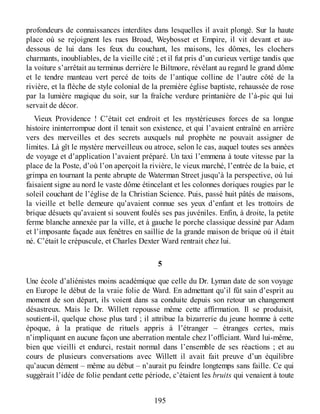 profondeurs de connaissances interdites dans lesquelles il avait plongé. Sur la haute
place où se rejoignent les rues Broad, Weybosset et Empire, il vit devant et au-
dessous de lui dans les feux du couchant, les maisons, les dômes, les clochers
charmants, inoubliables, de la vieille cité ; et il fut pris d’un curieux vertige tandis que
la voiture s’arrêtait au terminus derrière le Biltmore, révélant au regard le grand dôme
et le tendre manteau vert percé de toits de l’antique colline de l’autre côté de la
rivière, et la flèche de style colonial de la première église baptiste, rehaussée de rose
par la lumière magique du soir, sur la fraîche verdure printanière de l’à-pic qui lui
servait de décor.
Vieux Providence ! C’était cet endroit et les mystérieuses forces de sa longue
histoire ininterrompue dont il tenait son existence, et qui l’avaient entraîné en arrière
vers des merveilles et des secrets auxquels nul prophète ne pouvait assigner de
limites. Là gît le mystère merveilleux ou atroce, selon le cas, auquel toutes ses années
de voyage et d’application l’avaient préparé. Un taxi l’emmena à toute vitesse par la
place de la Poste, d’où l’on aperçoit la rivière, le vieux marché, l’entrée de la baie, et
grimpa en tournant la pente abrupte de Waterman Street jusqu’à la perspective, où lui
faisaient signe au nord le vaste dôme étincelant et les colonnes doriques rougies par le
soleil couchant de l’église de la Christian Science. Puis, passé huit pâtés de maisons,
la vieille et belle demeure qu’avaient connue ses yeux d’enfant et les trottoirs de
brique désuets qu’avaient si souvent foulés ses pas juvéniles. Enfin, à droite, la petite
ferme blanche annexée par la ville, et à gauche le porche classique dessiné par Adam
et l’imposante façade aux fenêtres en saillie de la grande maison de brique où il était
né. C’était le crépuscule, et Charles Dexter Ward rentrait chez lui.
5
Une école d’aliénistes moins académique que celle du Dr. Lyman date de son voyage
en Europe le début de la vraie folie de Ward. En admettant qu’il fût sain d’esprit au
moment de son départ, ils voient dans sa conduite depuis son retour un changement
désastreux. Mais le Dr. Willett repousse même cette affirmation. Il se produisit,
soutient-il, quelque chose plus tard ; il attribue la bizarrerie du jeune homme à cette
époque, à la pratique de rituels appris à l’étranger – étranges certes, mais
n’impliquant en aucune façon une aberration mentale chez l’officiant. Ward lui-même,
bien que vieilli et endurci, restait normal dans l’ensemble de ses réactions ; et au
cours de plusieurs conversations avec Willett il avait fait preuve d’un équilibre
qu’aucun dément – même au début – n’aurait pu feindre longtemps sans faille. Ce qui
suggérait l’idée de folie pendant cette période, c’étaient les bruits qui venaient à toute
195
 