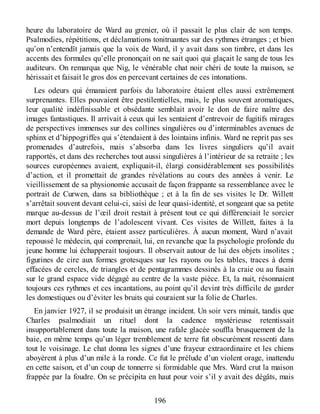 heure du laboratoire de Ward au grenier, où il passait le plus clair de son temps.
Psalmodies, répétitions, et déclamations tonitruantes sur des rythmes étranges ; et bien
qu’on n’entendît jamais que la voix de Ward, il y avait dans son timbre, et dans les
accents des formules qu’elle prononçait on ne sait quoi qui glaçait le sang de tous les
auditeurs. On remarqua que Nig, le vénérable chat noir chéri de toute la maison, se
hérissait et faisait le gros dos en percevant certaines de ces intonations.
Les odeurs qui émanaient parfois du laboratoire étaient elles aussi extrêmement
surprenantes. Elles pouvaient être pestilentielles, mais, le plus souvent aromatiques,
leur qualité indéfinissable et obsédante semblait avoir le don de faire naître des
images fantastiques. Il arrivait à ceux qui les sentaient d’entrevoir de fugitifs mirages
de perspectives immenses sur des collines singulières ou d’interminables avenues de
sphinx et d’hippogriffes qui s’étendaient à des lointains infinis. Ward ne reprit pas ses
promenades d’autrefois, mais s’absorba dans les livres singuliers qu’il avait
rapportés, et dans des recherches tout aussi singulières à l’intérieur de sa retraite ; les
sources européennes avaient, expliquait-il, élargi considérablement ses possibilités
d’action, et il promettait de grandes révélations au cours des années à venir. Le
vieillissement de sa physionomie accusait de façon frappante sa ressemblance avec le
portrait de Curwen, dans sa bibliothèque ; et à la fin de ses visites le Dr. Willett
s’arrêtait souvent devant celui-ci, saisi de leur quasi-identité, et songeant que sa petite
marque au-dessus de l’œil droit restait à présent tout ce qui différenciait le sorcier
mort depuis longtemps de l’adolescent vivant. Ces visites de Willett, faites à la
demande de Ward père, étaient assez particulières. À aucun moment, Ward n’avait
repoussé le médecin, qui comprenait, lui, en revanche que la psychologie profonde du
jeune homme lui échapperait toujours. Il observait autour de lui des objets insolites ;
figurines de cire aux formes grotesques sur les rayons ou les tables, traces à demi
effacées de cercles, de triangles et de pentagrammes dessinés à la craie ou au fusain
sur le grand espace vide dégagé au centre de la vaste pièce. Et, la nuit, résonnaient
toujours ces rythmes et ces incantations, au point qu’il devint très difficile de garder
les domestiques ou d’éviter les bruits qui couraient sur la folie de Charles.
En janvier 1927, il se produisit un étrange incident. Un soir vers minuit, tandis que
Charles psalmodiait un rituel dont la cadence mystérieuse retentissait
insupportablement dans toute la maison, une rafale glacée souffla brusquement de la
baie, en même temps qu’un léger tremblement de terre fut obscurément ressenti dans
tout le voisinage. Le chat donna les signes d’une frayeur extraordinaire et les chiens
aboyèrent à plus d’un mile à la ronde. Ce fut le prélude d’un violent orage, inattendu
en cette saison, et d’un coup de tonnerre si formidable que Mrs. Ward crut la maison
frappée par la foudre. On se précipita en haut pour voir s’il y avait des dégâts, mais
196
 