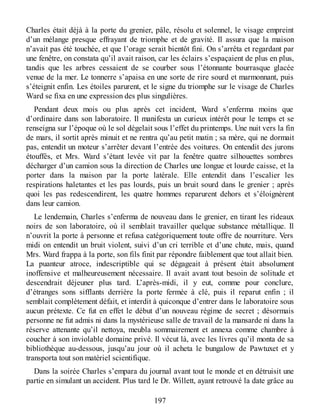 Charles était déjà à la porte du grenier, pâle, résolu et solennel, le visage empreint
d’un mélange presque effrayant de triomphe et de gravité. Il assura que la maison
n’avait pas été touchée, et que l’orage serait bientôt fini. On s’arrêta et regardant par
une fenêtre, on constata qu’il avait raison, car les éclairs s’espaçaient de plus en plus,
tandis que les arbres cessaient de se courber sous l’étonnante bourrasque glacée
venue de la mer. Le tonnerre s’apaisa en une sorte de rire sourd et marmonnant, puis
s’éteignit enfin. Les étoiles parurent, et le signe du triomphe sur le visage de Charles
Ward se fixa en une expression des plus singulières.
Pendant deux mois ou plus après cet incident, Ward s’enferma moins que
d’ordinaire dans son laboratoire. Il manifesta un curieux intérêt pour le temps et se
renseigna sur l’époque où le sol dégelait sous l’effet du printemps. Une nuit vers la fin
de mars, il sortit après minuit et ne rentra qu’au petit matin ; sa mère, qui ne dormait
pas, entendit un moteur s’arrêter devant l’entrée des voitures. On entendit des jurons
étouffés, et Mrs. Ward s’étant levée vit par la fenêtre quatre silhouettes sombres
décharger d’un camion sous la direction de Charles une longue et lourde caisse, et la
porter dans la maison par la porte latérale. Elle entendit dans l’escalier les
respirations haletantes et les pas lourds, puis un bruit sourd dans le grenier ; après
quoi les pas redescendirent, les quatre hommes reparurent dehors et s’éloignèrent
dans leur camion.
Le lendemain, Charles s’enferma de nouveau dans le grenier, en tirant les rideaux
noirs de son laboratoire, où il semblait travailler quelque substance métallique. Il
n’ouvrit la porte à personne et refusa catégoriquement toute offre de nourriture. Vers
midi on entendit un bruit violent, suivi d’un cri terrible et d’une chute, mais, quand
Mrs. Ward frappa à la porte, son fils finit par répondre faiblement que tout allait bien.
La puanteur atroce, indescriptible qui se dégageait à présent était absolument
inoffensive et malheureusement nécessaire. Il avait avant tout besoin de solitude et
descendrait déjeuner plus tard. L’après-midi, il y eut, comme pour conclure,
d’étranges sons sifflants derrière la porte fermée à clé, puis il reparut enfin ; il
semblait complètement défait, et interdit à quiconque d’entrer dans le laboratoire sous
aucun prétexte. Ce fut en effet le début d’un nouveau régime de secret ; désormais
personne ne fut admis ni dans la mystérieuse salle de travail de la mansarde ni dans la
réserve attenante qu’il nettoya, meubla sommairement et annexa comme chambre à
coucher à son inviolable domaine privé. Il vécut là, avec les livres qu’il monta de sa
bibliothèque au-dessous, jusqu’au jour où il acheta le bungalow de Pawtuxet et y
transporta tout son matériel scientifique.
Dans la soirée Charles s’empara du journal avant tout le monde et en détruisit une
partie en simulant un accident. Plus tard le Dr. Willett, ayant retrouvé la date grâce au
197
 