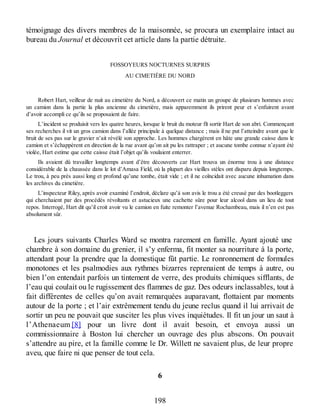 témoignage des divers membres de la maisonnée, se procura un exemplaire intact au
bureau du Journal et découvrit cet article dans la partie détruite.
FOSSOYEURS NOCTURNES SURPRIS
AU CIMETIÈRE DU NORD
Robert Hart, veilleur de nuit au cimetière du Nord, a découvert ce matin un groupe de plusieurs hommes avec
un camion dans la partie la plus ancienne du cimetière, mais apparemment ils prirent peur et s’enfuirent avant
d’avoir accompli ce qu’ils se proposaient de faire.
L’incident se produisit vers les quatre heures, lorsque le bruit du moteur fît sortir Hart de son abri. Commençant
ses recherches il vit un gros camion dans l’allée principale à quelque distance ; mais il ne put l’atteindre avant que le
bruit de ses pas sur le gravier n’ait révélé son approche. Les hommes chargèrent en hâte une grande caisse dans le
camion et s’échappèrent en direction de la rue avant qu’on ait pu les rattraper ; et aucune tombe connue n’ayant été
violée, Hart estime que cette caisse était l’objet qu’ils voulaient enterrer.
Ils avaient dû travailler longtemps avant d’être découverts car Hart trouva un énorme trou à une distance
considérable de la chaussée dans le lot d’Amasa Field, où la plupart des vieilles stèles ont disparu depuis longtemps.
Le trou, à peu près aussi long et profond qu’une tombe, était vide ; et il ne coïncidait avec aucune inhumation dans
les archives du cimetière.
L’inspecteur Riley, après avoir examiné l’endroit, déclare qu’à son avis le trou a été creusé par des bootleggers
qui cherchaient par des procédés révoltants et astucieux une cachette sûre pour leur alcool dans un lieu de tout
repos. Interrogé, Hart dit qu’il croit avoir vu le camion en fuite remonter l’avenue Rochambeau, mais il n’en est pas
absolument sûr.
Les jours suivants Charles Ward se montra rarement en famille. Ayant ajouté une
chambre à son domaine du grenier, il s’y enferma, fit monter sa nourriture à la porte,
attendant pour la prendre que la domestique fût partie. Le ronronnement de formules
monotones et les psalmodies aux rythmes bizarres reprenaient de temps à autre, ou
bien l’on entendait parfois un tintement de verre, des produits chimiques sifflants, de
l’eau qui coulait ou le rugissement des flammes de gaz. Des odeurs inclassables, tout à
fait différentes de celles qu’on avait remarquées auparavant, flottaient par moments
autour de la porte ; et l’air extrêmement tendu du jeune reclus quand il lui arrivait de
sortir un peu ne pouvait que susciter les plus vives inquiétudes. Il fit un jour un saut à
l’Athenaeum [8] pour un livre dont il avait besoin, et envoya aussi un
commissionnaire à Boston lui chercher un ouvrage des plus abscons. On pouvait
s’attendre au pire, et la famille comme le Dr. Willett ne savaient plus, de leur propre
aveu, que faire ni que penser de tout cela.
6
198
 