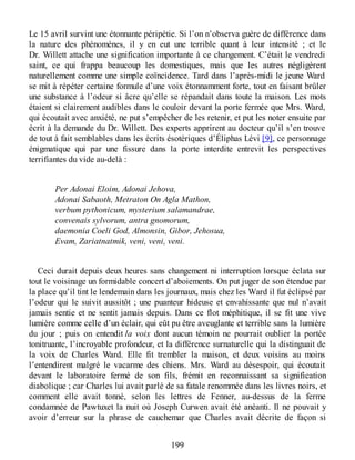 Le 15 avril survint une étonnante péripétie. Si l’on n’observa guère de différence dans
la nature des phénomènes, il y en eut une terrible quant à leur intensité ; et le
Dr. Willett attache une signification importante à ce changement. C’était le vendredi
saint, ce qui frappa beaucoup les domestiques, mais que les autres négligèrent
naturellement comme une simple coïncidence. Tard dans l’après-midi le jeune Ward
se mit à répéter certaine formule d’une voix étonnamment forte, tout en faisant brûler
une substance à l’odeur si âcre qu’elle se répandait dans toute la maison. Les mots
étaient si clairement audibles dans le couloir devant la porte fermée que Mrs. Ward,
qui écoutait avec anxiété, ne put s’empêcher de les retenir, et put les noter ensuite par
écrit à la demande du Dr. Willett. Des experts apprirent au docteur qu’il s’en trouve
de tout à fait semblables dans les écrits ésotériques d’Éliphas Lévi [9], ce personnage
énigmatique qui par une fissure dans la porte interdite entrevit les perspectives
terrifiantes du vide au-delà :
Per Adonai Eloim, Adonai Jehova,
Adonai Sabaoth, Metraton On Agla Mathon,
verbum pythonicum, mysterium salamandrae,
convenais sylvorum, antra gnomorum,
daemonia Coeli God, Almonsin, Gibor, Jehosua,
Evam, Zariatnatmik, veni, veni, veni.
Ceci durait depuis deux heures sans changement ni interruption lorsque éclata sur
tout le voisinage un formidable concert d’aboiements. On put juger de son étendue par
la place qu’il tint le lendemain dans les journaux, mais chez les Ward il fut éclipsé par
l’odeur qui le suivit aussitôt ; une puanteur hideuse et envahissante que nul n’avait
jamais sentie et ne sentit jamais depuis. Dans ce flot méphitique, il se fit une vive
lumière comme celle d’un éclair, qui eût pu être aveuglante et terrible sans la lumière
du jour ; puis on entendit la voix dont aucun témoin ne pourrait oublier la portée
tonitruante, l’incroyable profondeur, et la différence surnaturelle qui la distinguait de
la voix de Charles Ward. Elle fit trembler la maison, et deux voisins au moins
l’entendirent malgré le vacarme des chiens. Mrs. Ward au désespoir, qui écoutait
devant le laboratoire fermé de son fils, frémit en reconnaissant sa signification
diabolique ; car Charles lui avait parlé de sa fatale renommée dans les livres noirs, et
comment elle avait tonné, selon les lettres de Fenner, au-dessus de la ferme
condamnée de Pawtuxet la nuit où Joseph Curwen avait été anéanti. Il ne pouvait y
avoir d’erreur sur la phrase de cauchemar que Charles avait décrite de façon si
199
 