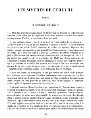 LES MYTHES DE CTHULHU
Préface
LE COMPLOT DES ÉTOILES
« … Dans les temps historiques, toutes les tentatives pour franchir les vides interdits
semblent compliquées par de singulières et terribles alliances avec des êtres et des
messages venus d’ailleurs » (La Maison de la sorcière).
En ces quelques lignes – qui tirent un trait sur vingt siècles de christianisme –
Lovecraft livre la clé de ce qu’on a appelé le « mythe de Cthulhu », et, en les mettant
au service d’une même finalité cosmique, il réalise une synthèse fulgurante des
mythes, légendes et superstitions qui hantent l’esprit humain depuis le commencement
des temps : de la chute des anges à la chute de l’Atlantide, des abîmes temporels de la
philosophie hindoue aux monstres marins, du dieu-serpent des Aztèques au bouc noir
du sabbat des sorcières, de la civilisation de Thulé aux djinns orientaux, de
l’abominable homme des neiges au vaudou haïtien, des sirènes aux vampires. Tout ce
qui a pu charmer ou terroriser les hommes, tout ce qui a fait rêver ou frémir sous
quelque forme que ce soit, où que ce soit, et en tout temps, n’est que la manifestation
– adaptée aux circonstances locales – d’un fantastique dessein cosmique.
« Tous mes contes, si hétérogènes les uns par rapport aux autres qu’ils puissent
être, se basent sur une croyance légendaire fondamentale qui est que notre monde fut à
un moment habité par d’autres races qui, parce qu’elles pratiquaient la magie noire,
furent déchues de leurs pouvoirs et expulsées, mais vivent toujours à l’extérieur,
toujours prêtes à reprendre possession de cette terre. »
Environ cinquante millions d’années avant l’apparition de l’homme, notre planète a
connu un formidable combat pour sa possession, entre deux races venues des étoiles.
Les « Anciens » ou « Grands Anciens », monstres cyclopéens, constructeurs de
colossales cités de pierre noire à leur échelle. Ils avaient pour adversaire la « Grande
Race » formée d’entités mentales hyperévoluées habitant des corps d’emprunt. « Ce
fut la race la plus importante de toutes, car elle seule avait conquis le secret du temps.
Elle avait appris tout ce qu’on avait su et tout ce qu’on saurait sur terre, grâce à la
faculté de ses esprits les plus pénétrants de se projeter dans le passé et le futur, fût-ce
à travers les abîmes de millions d’années, pour étudier les connaissances de chaque
20
 