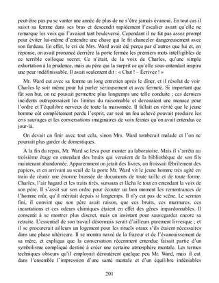 peut-être pas pu se vanter une année de plus de ne s’être jamais évanoui. En tout cas il
saisit sa femme dans ses bras et descendit rapidement l’escalier avant qu’elle ne
remarque les voix qui l’avaient tant bouleversé. Cependant il ne fut pas assez prompt
pour éviter lui-même d’entendre une chose qui le fit chanceler dangereusement avec
son fardeau. En effet, le cri de Mrs. Ward avait été perçu par d’autres que lui et, en
réponse, on avait prononcé derrière la porte fermée les premiers mots intelligibles de
ce terrible colloque secret. Ce n’était, de la voix de Charles, qu’une simple
exhortation à la prudence, mais au père qui la surprit ce qu’elle sous-entendait inspira
une peur indéfinissable. Il avait seulement dit : « Chut ! – Écrivez ! »
Mr. Ward eut avec sa femme un long entretien après le dîner, et il résolut de voir
Charles le soir même pour lui parler sérieusement et avec fermeté. Si important que
fût son but, on ne pouvait permettre plus longtemps une telle conduite ; ces derniers
incidents outrepassaient les limites du raisonnable et devenaient une menace pour
l’ordre et l’équilibre nerveux de toute la maisonnée. Il fallait en vérité que le jeune
homme eût complètement perdu l’esprit, car seul un fou achevé pouvait produire les
cris sauvages et les conversations imaginaires de voix feintes qu’on avait entendus ce
jour-là.
On devait en finir avec tout cela, sinon Mrs. Ward tomberait malade et l’on ne
pourrait plus garder de domestiques.
À la fin du repas, Mr. Ward se leva pour monter au laboratoire. Mais il s’arrêta au
troisième étage en entendant des bruits qui venaient de la bibliothèque de son fils
maintenant abandonnée. Apparemment on jetait des livres, on froissait fébrilement des
papiers, et en arrivant au seuil de la porte Mr. Ward vit le jeune homme très agité en
train de réunir une énorme brassée de documents de toute taille et de toute forme.
Charles, l’air hagard et les traits tirés, sursauta et lâcha le tout en entendant la voix de
son père. Il s’assit sur son ordre pour écouter un bon moment les remontrances de
l’homme mûr, qu’il méritait depuis si longtemps. Il n’y eut pas de scène. Le sermon
fini, il convint que son père avait raison, que ces bruits, ces murmures, ces
incantations et ces odeurs chimiques étaient en effet des gênes impardonnables. Il
consentit à se montrer plus discret, mais en insistant pour sauvegarder encore sa
retraite. L’essentiel de son travail désormais serait d’ailleurs purement livresque ; et
il se procurerait ailleurs un logement pour les rituels oraux s’ils étaient nécessaires
dans une phase ultérieure. Il se montra navré de la frayeur et de l’évanouissement de
sa mère, et expliqua que la conversation récemment entendue faisait partie d’un
symbolisme compliqué destiné à créer une certaine atmosphère mentale. Les termes
techniques obscurs qu’il employait déroutèrent quelque peu Mr. Ward, mais il eut
dans l’ensemble l’impression d’une santé mentale et d’un équilibre indéniables
201
 