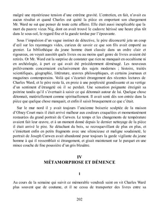malgré une mystérieuse tension d’une extrême gravité. L’entretien, en fait, n’avait eu
aucun résultat et quand Charles eut quitté la pièce en emportant son chargement
Mr. Ward ne sut que penser de toute cette affaire. Elle était aussi inexplicable que la
mort du pauvre vieux Nig, dont on avait trouvé le cadavre hérissé une heure plus tôt
dans le sous-sol, le regard fixe et la gueule tordue par l’épouvante.
Sous l’impulsion d’un vague instinct de détective, le père déconcerté jeta un coup
d’œil sur les rayonnages vides, curieux de savoir ce que son fils avait emporté au
grenier. La bibliothèque du jeune homme étant classée dans un ordre clair et
rigoureux, on voyait aussitôt quels livres ou au moins quel genre de livres avaient été
retirés. Or Mr. Ward eut la surprise de constater que rien ne manquait en occultisme ni
en archéologie, à part ce qui avait été précédemment déménagé. Les nouveaux
prélèvements concernaient exclusivement des sujets modernes ; histoire, traités
scientifiques, géographie, littérature, œuvres philosophiques, et certains journaux et
magazines contemporains. Voilà qui s’écartait étrangement des récentes lectures de
Charles Ward, et le père resta là, en proie à une perplexité grandissante et au vertige
d’un sentiment d’étrangeté où il se perdait. Une sensation poignante étreignit sa
poitrine tandis qu’il s’évertuait à saisir ce qui détonnait autour de lui. Quelque chose
détonnait, matériellement comme spirituellement. Il avait senti dès son entrée dans la
pièce que quelque chose manquait, et enfin il saisit brusquement ce que c’était.
Sur le mur nord il y avait toujours l’ancienne boiserie sculptée de la maison
d’Olney Court mais il était arrivé malheur aux couleurs craquelées et momentanément
restaurées du grand portrait de Curwen. Le temps et les changements de température
avaient fait leur œuvre, et à un moment donné depuis le dernier nettoyage de la pièce
il était arrivé le pire. Se détachant du bois, se recroquevillant de plus en plus, et
s’émiettant enfin en petits fragments avec une silencieuse et maligne soudaineté, le
portrait de Joseph Curwen avait abandonné pour toujours la garde vigilante du jeune
homme à qui il ressemblait si étrangement, et gisait maintenant sur le parquet en une
mince couche de fine poussière d’un gris bleuâtre.
IV
MÉTAMORPHOSE ET DÉMENCE
1
Au cours de la semaine qui suivit ce mémorable vendredi saint on vit Charles Ward
plus souvent que de coutume, et il ne cessa de transporter des livres entre sa
202
 