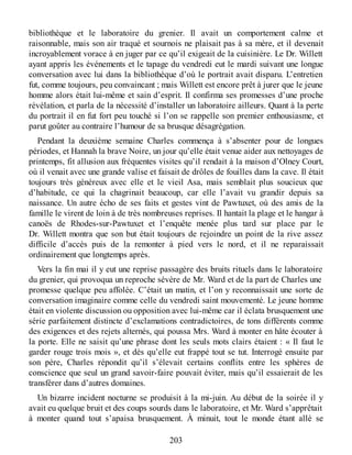 bibliothèque et le laboratoire du grenier. Il avait un comportement calme et
raisonnable, mais son air traqué et sournois ne plaisait pas à sa mère, et il devenait
incroyablement vorace à en juger par ce qu’il exigeait de la cuisinière. Le Dr. Willett
ayant appris les événements et le tapage du vendredi eut le mardi suivant une longue
conversation avec lui dans la bibliothèque d’où le portrait avait disparu. L’entretien
fut, comme toujours, peu convaincant ; mais Willett est encore prêt à jurer que le jeune
homme alors était lui-même et sain d’esprit. Il confirma ses promesses d’une proche
révélation, et parla de la nécessité d’installer un laboratoire ailleurs. Quant à la perte
du portrait il en fut fort peu touché si l’on se rappelle son premier enthousiasme, et
parut goûter au contraire l’humour de sa brusque désagrégation.
Pendant la deuxième semaine Charles commença à s’absenter pour de longues
périodes, et Hannah la brave Noire, un jour qu’elle était venue aider aux nettoyages de
printemps, fit allusion aux fréquentes visites qu’il rendait à la maison d’Olney Court,
où il venait avec une grande valise et faisait de drôles de fouilles dans la cave. Il était
toujours très généreux avec elle et le vieil Asa, mais semblait plus soucieux que
d’habitude, ce qui la chagrinait beaucoup, car elle l’avait vu grandir depuis sa
naissance. Un autre écho de ses faits et gestes vint de Pawtuxet, où des amis de la
famille le virent de loin à de très nombreuses reprises. Il hantait la plage et le hangar à
canoës de Rhodes-sur-Pawtuxet et l’enquête menée plus tard sur place par le
Dr. Willett montra que son but était toujours de rejoindre un point de la rive assez
difficile d’accès puis de la remonter à pied vers le nord, et il ne reparaissait
ordinairement que longtemps après.
Vers la fin mai il y eut une reprise passagère des bruits rituels dans le laboratoire
du grenier, qui provoqua un reproche sévère de Mr. Ward et de la part de Charles une
promesse quelque peu affolée. C’était un matin, et l’on y reconnaissait une sorte de
conversation imaginaire comme celle du vendredi saint mouvementé. Le jeune homme
était en violente discussion ou opposition avec lui-même car il éclata brusquement une
série parfaitement distincte d’exclamations contradictoires, de tons différents comme
des exigences et des rejets alternés, qui poussa Mrs. Ward à monter en hâte écouter à
la porte. Elle ne saisit qu’une phrase dont les seuls mots clairs étaient : « Il faut le
garder rouge trois mois », et dès qu’elle eut frappé tout se tut. Interrogé ensuite par
son père, Charles répondit qu’il s’élevait certains conflits entre les sphères de
conscience que seul un grand savoir-faire pouvait éviter, mais qu’il essaierait de les
transférer dans d’autres domaines.
Un bizarre incident nocturne se produisit à la mi-juin. Au début de la soirée il y
avait eu quelque bruit et des coups sourds dans le laboratoire, et Mr. Ward s’apprêtait
à monter quand tout s’apaisa brusquement. À minuit, tout le monde étant allé se
203
 