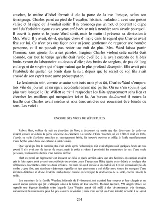 coucher, le maître d’hôtel fermait à clé la porte de la rue lorsque, selon son
témoignage, Charles parut au pied de l’escalier, hésitant, maladroit, avec une grosse
valise et fit signe qu’il voulait sortir. Il ne prononça pas un mot, et pourtant le digne
natif du Yorkshire ayant vu ses yeux enfiévrés se mit à trembler sans savoir pourquoi.
Il ouvrit la porte et le jeune Ward sortit, mais le matin il présenta sa démission à
Mrs. Ward. Il y avait, dit-il, quelque chose d’impie dans le regard que Charles avait
fixé sur lui. Ce n’est pas une façon pour un jeune gentleman de regarder une honnête
personne, et il ne pouvait pas rester une nuit de plus. Mrs. Ward laissa partir
l’homme, sans ajouter foi à ses paroles. Imaginer Charles violent cette nuit-là était
absurde, car tout le temps qu’elle était restée éveillée elle avait entendu de faibles
bruits venant du laboratoire au-dessus d’elle ; des bruits de sanglots, de pas de long
en large et de soupirs qui n’exprimaient que le plus profond désespoir. Elle avait pris
l’habitude de guetter les bruits dans la nuit, depuis que le secret de son fils avait
chassé de son esprit toute autre préoccupation.
Le lendemain soir, comme un autre soir trois mois plus tôt, Charles Ward s’empara
très vite du journal et en égara accidentellement une partie. On ne s’en souvint que
plus tard lorsque le Dr. Willett se mit à rapprocher les faits apparemment sans lien et
chercher les maillons qui manquaient ici et là. Au bureau du Journal il trouva la
feuille que Charles avait perdue et nota deux articles qui pouvaient être lourds de
sens. Les voici :
ENCORE DES VIOLS DE SÉPULTURES
Robert Hart, veilleur de nuit au cimetière du Nord, a découvert ce matin que des déterreurs de cadavres
avaient encore sévi dans la partie ancienne du cimetière. La tombe d’Ezra Weeden, né en 1740 et mort en 1824,
d’après sa stèle d’ardoise arrachée et sauvagement brisée, fut trouvée ouverte et pillée, à l’aide manifestement
d’une bêche volée dans une cabane à outils voisine.
Quel qu’ait pu être le contenu plus d’un siècle après l’inhumation, tout avait disparu sauf quelques éclats de bois
pourri. Il n’y avait pas de traces de roues, mais la police a relevé à proximité les empreintes de pas d’une seule
personne, trahissant les bottes d’un homme raffiné.
Hart est tenté de rapprocher cet incident de celui de mars dernier, alors que des hommes en camion avaient
pris la fuite après avoir creusé une profonde excavation ; mais l’inspecteur Riley rejette cette théorie et souligne des
différences essentielles entre les deux affaires. En mars on avait creusé à un endroit où l’on ne connaissait pas de
tombe ; cette fois, une sépulture clairement signalée et bien entretenue a été violée avec toutes les marques d’une
intention délibérée et d’une évidente malveillance comme en témoigne la destruction de la stèle, encore intacte la
veille.
Les membres de la famille Weeden, informés de l’événement, ont exprimé leur stupeur et leur chagrin et ne
voient aucun ennemi qui pût s’attaquer ainsi à la tombe de leur ancêtre. Hazard Weeden, 598 Angeli Street, se
rappelle une légende familiale selon laquelle Ezra Weeden aurait été mêlé à des circonstances très étranges,
aucunement déshonorantes pour lui, peu avant la révolution ; mais d’un secret ou d’une inimitié actuelle il ne savait
204
 